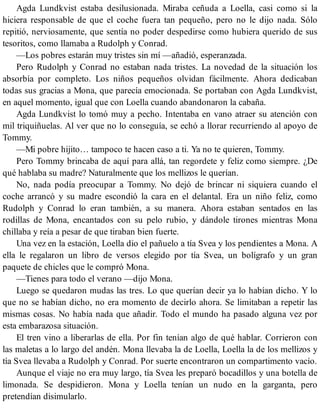 Agda Lundkvist estaba desilusionada. Miraba ceñuda a Loella, casi como si la
hiciera responsable de que el coche fuera tan pequeño, pero no le dijo nada. Sólo
repitió, nerviosamente, que sentía no poder despedirse como hubiera querido de sus
tesoritos, como llamaba a Rudolph y Conrad.
—Los pobres estarán muy tristes sin mí —añadió, esperanzada.
Pero Rudolph y Conrad no estaban nada tristes. La novedad de la situación los
absorbía por completo. Los niños pequeños olvidan fácilmente. Ahora dedicaban
todas sus gracias a Mona, que parecía emocionada. Se portaban con Agda Lundkvist,
en aquel momento, igual que con Loella cuando abandonaron la cabaña.
Agda Lundkvist lo tomó muy a pecho. Intentaba en vano atraer su atención con
mil triquiñuelas. Al ver que no lo conseguía, se echó a llorar recurriendo al apoyo de
Tommy.
—Mi pobre hijito… tampoco te hacen caso a ti. Ya no te quieren, Tommy.
Pero Tommy brincaba de aquí para allá, tan regordete y feliz como siempre. ¿De
qué hablaba su madre? Naturalmente que los mellizos le querían.
No, nada podía preocupar a Tommy. No dejó de brincar ni siquiera cuando el
coche arrancó y su madre escondió la cara en el delantal. Era un niño feliz, como
Rudolph y Conrad lo eran también, a su manera. Ahora estaban sentados en las
rodillas de Mona, encantados con su pelo rubio, y dándole tirones mientras Mona
chillaba y reía a pesar de que tiraban bien fuerte.
Una vez en la estación, Loella dio el pañuelo a tía Svea y los pendientes a Mona. A
ella le regalaron un libro de versos elegido por tía Svea, un bolígrafo y un gran
paquete de chicles que le compró Mona.
—Tienes para todo el verano —dijo Mona.
Luego se quedaron mudas las tres. Lo que querían decir ya lo habían dicho. Y lo
que no se habían dicho, no era momento de decirlo ahora. Se limitaban a repetir las
mismas cosas. No había nada que añadir. Todo el mundo ha pasado alguna vez por
esta embarazosa situación.
El tren vino a liberarlas de ella. Por fin tenían algo de qué hablar. Corrieron con
las maletas a lo largo del andén. Mona llevaba la de Loella, Loella la de los mellizos y
tía Svea llevaba a Rudolph y Conrad. Por suerte encontraron un compartimento vacío.
Aunque el viaje no era muy largo, tía Svea les preparó bocadillos y una botella de
limonada. Se despidieron. Mona y Loella tenían un nudo en la garganta, pero
pretendían disimularlo.
 