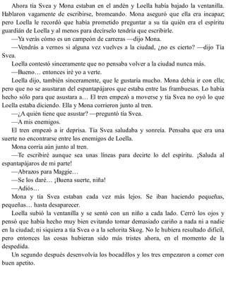 Ahora tía Svea y Mona estaban en el andén y Loella había bajado la ventanilla.
Hablaron vagamente de escribirse, bromeando. Mona aseguró que ella era incapaz;
pero Loella le recordó que había prometido preguntar a su tía quién era el espíritu
guardián de Loella y al menos para decírselo tendría que escribirle.
—Ya verás cómo es un campeón de carreras —dijo Mona.
—Vendrás a vernos si alguna vez vuelves a la ciudad, ¿no es cierto? —dijo Tía
Svea.
Loella contestó sinceramente que no pensaba volver a la ciudad nunca más.
—Bueno… entonces iré yo a verte.
Loella dijo, también sinceramente, que le gustaría mucho. Mona debía ir con ella;
pero que no se asustaran del espantapájaros que estaba entre las frambuesas. Lo había
hecho sólo para que asustara a… El tren empezó a moverse y tía Svea no oyó lo que
Loella estaba diciendo. Ella y Mona corrieron junto al tren.
—¿A quién tiene que asustar? —preguntó tía Svea.
—A mis enemigos.
El tren empezó a ir deprisa. Tía Svea saludaba y sonreía. Pensaba que era una
suerte no encontrarse entre los enemigos de Loella.
Mona corría aún junto al tren.
—Te escribiré aunque sea unas líneas para decirte lo del espíritu. ¡Saluda al
espantapájaros de mi parte!
—Abrazos para Maggie…
—Se los daré… ¡Buena suerte, niña!
—Adiós…
Mona y tía Svea estaban cada vez más lejos. Se iban haciendo pequeñas,
pequeñas… hasta desaparecer.
Loella subió la ventanilla y se sentó con un niño a cada lado. Cerró los ojos y
pensó que había hecho muy bien evitando tomar demasiado cariño a nada ni a nadie
en la ciudad; ni siquiera a tía Svea o a la señorita Skog. No le hubiera resultado difícil,
pero entonces las cosas hubieran sido más tristes ahora, en el momento de la
despedida.
Un segundo después desenvolvía los bocadillos y los tres empezaron a comer con
buen apetito.
 