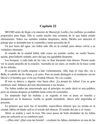 Capítulo 22
MUCHO antes de llegar a la estación de Mosseryd, Loella y los mellizos ya estaban
preparados para bajar. Ella se sentía mucho más contenta de lo que había estado
últimamente. Todos sus sentidos estaban despiertos, alerta. Miraba con atención el
paisaje que se deslizaba tras la ventanilla y tomó posesión de él.
Un pez fuera del agua: eso había sido ella en la ciudad; pero ahora volvía a su
verdadero elemento.
El mundo de la ciudad había sido como un extraño sueño; un sueño bueno,
quizás, para haberlo soñado, pero del que era agradable despertar.
Los bosques, a cada lado de las vías, se iban haciendo más densos. Pronto pudo
ver la caseta amarilla de la estación. Asomaba en un claro, en medio de la masa verde
de los árboles.
El corazón de Loella empezó a latir violentamente. Allá, bajo el viejo tilo, vio a
Bella, el caballo de tía Adina, y el carro. Pero no pudo distinguir si el conductor era tío
David o el hombre que vivía con Fredrik Olsson. No vio a nadie.
El tren se detuvo y alguien vino hacia ellos. ¡La propia tía Adina! Con su gran
sombrero azul. Saltaron del tren directamente a sus brazos.
Tía Adina estaba tan emocionada que al principio no pudo decir ni una palabra;
pero un minuto después ya hablaba tanto como de costumbre.
Un empleado bajó las maletas y en seguida el tren se puso en marcha y
desapareció en la distancia. Loella se quedó mirándolo. Ahora sólo importaba el
presente.
Lo primero que notó fue el increíble, maravilloso silencio que no existía en la
ciudad. Había olvidado cuál es el sonido del silencio. El sonido del aire y el viento.
Abrió su maleta y sacó la rosa. Dio unos pasos de baile alrededor de tía Adina
antes de colocarla en su sombrero azul.
—¡Dios mío! ¡Qué cosa tan bonita! —exclamó tía Adina, mirándose en una de las
 