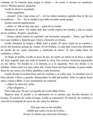 ventanas de la estación para juzgar el efecto—. Es como si tuviera un sombrero
nuevo. Muchas gracias, pequeña.
Loella la observó encantada.
—Estás guapísima.
—¿Quién? ¿Una vieja como yo? —rió tía Adina mientras sujetaba bien la flor en
el sombrero—. No… En la ciudad sí que debe de haber gente guapa.
Loella contestó tajantemente:
—¡Qué va! Allí no hay más que… gente de la ciudad.
Montaron al carro. Tía Adina dejó que Loella cogiera las riendas y ella se ocupó
de los mellizos. Suspiró, satisfecha.
—Nunca sabrás cuánto he esperado este momento, pequeña… Tanto, que David
tuvo que rendirse y dejarme que viniera a buscarte yo misma.
Loella chasqueó la lengua y Bella echó a andar. El carro crujía en su camino a
través del hermoso paisaje de verano. El sol brillaba. A cada lado crecía una alfombra
de hierba de un verde reluciente y sembrada de flores. El aire estaba lleno de
zumbidos y trinos.
Al llegar al pueblo, Loella se puso de pie. Se metió un chicle en la boca y siguió
así, bien erguida, para que todo el mundo la viera. Una sonrisa victoriosa jugueteaba
en sus labios. No miraba ni a la derecha ni a la izquierda. Pero los demás sí la
miraban. Podía sentir sus ojos sobre ella. Como hacía tan buen tiempo, la gente estaba
fuera de sus casas y tía Adina saludaba a cada momento.
Loella llevaba la bonita blusa azul de América y el collar rojo. La miraban con la
boca abierta. Chicos y grandes flanqueaban la calle del pueblo. Echó la cabeza hacia
atrás y azuzó a Bella. Y oyó comentarios de sorpresa.
—¡Mira! La chica ha vuelto…
—¡Vaya elegancia…!
Pero nada más. Ni una vez aquello de Loella Malos Pelos.
Dejaron atrás el pueblo y se adentraron en el camino que llevaba derecho al
bosque. El camino de vuelta al hogar. Loella se estremeció. El silencio, las sombras y
«una lluvia tranquila de rayos de sol» entre los árboles.
Flor que nace en las estrellas,
Ardilla que canta a la luz de la luna…
Iré por el camino que atraviesa el bosque…
 