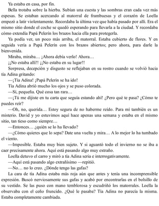 Ya estaba en casa, por fin.
Bella trotaba sobre la hierba. Subían una cuesta y las sombras eran cada vez más
espesas. Se estaban acercando al matorral de frambuesas y el corazón de Loella
empezó a latir violentamente. Recordaba la última vez que había pasado por allí. Era el
mismo sitio donde el coche se quedó esperando para llevarla a la ciudad. Y recordaba
cómo extendía Papá Pelerín los brazos hacia ella para protegerla.
Ya podía ver, un poco más arriba, el matorral. Estaba cubierto de flores. Y en
seguida vería a Papá Pelerín con los brazos abiertos; pero ahora, para darle la
bienvenida.
Miraba, miraba… ¡Ahora debía verlo! Ahora…
¡¡No estaba allí!! ¡¡No estaba en su lugar!!
Sorpresa, decepción y disgusto se reflejaban en su rostro cuando se volvió hacia
tía Adina gritando:
—¡Tía Adina! ¡Papá Pelerín se ha ido!
Tía Adina abrió mucho los ojos y se puso colorada.
—Sí, pequeña. Qué cosa tan rara…
—¡Tú me dijiste en tu carta que seguía estando ahí! ¿Pero qué te pasa? ¿Cómo te
puedes reír?
—Oh, no, querida… Estoy segura de no haberme reído. Para mí también es un
misterio. David y yo estuvimos aquí hace apenas una semana y estaba en el mismo
sitio, tan tieso como siempre…
—Entonces… ¿quién se lo ha llevado?
—¿Cómo quieres que lo sepa? Date una vuelta y mira… A lo mejor lo ha tumbado
el viento.
—Imposible. Estaba muy bien sujeto. Y si aguantó todo el invierno no se iba a
caer precisamente ahora. Aquí está pasando algo muy extraño.
Loella detuvo el carro y miró a tía Adina seria e interrogativamente.
—Aquí está pasando algo extrañísimo —repitió.
—No… no lo creo. ¿Dónde tengo las gafas?
La cara de tía Adina estaba más roja aún que antes y tenía una incomprensible
expresión. Buscó nerviosamente sus gafas y acabó por encontrarlas en el bolsillo de
su vestido. Se las puso con mano temblorosa y escudriñó los matorrales. Loella la
observaba con el ceño fruncido. ¿Qué le pasaba? Tía Adina no parecía la misma.
Estaba completamente cambiada.
 