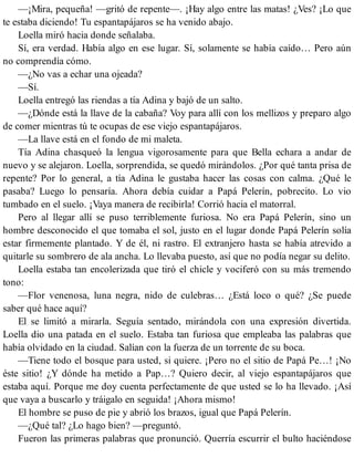 —¡Mira, pequeña! —gritó de repente—. ¡Hay algo entre las matas! ¿Ves? ¡Lo que
te estaba diciendo! Tu espantapájaros se ha venido abajo.
Loella miró hacia donde señalaba.
Sí, era verdad. Había algo en ese lugar. Sí, solamente se había caído… Pero aún
no comprendía cómo.
—¿No vas a echar una ojeada?
—Sí.
Loella entregó las riendas a tía Adina y bajó de un salto.
—¿Dónde está la llave de la cabaña? Voy para allí con los mellizos y preparo algo
de comer mientras tú te ocupas de ese viejo espantapájaros.
—La llave está en el fondo de mi maleta.
Tía Adina chasqueó la lengua vigorosamente para que Bella echara a andar de
nuevo y se alejaron. Loella, sorprendida, se quedó mirándolos. ¿Por qué tanta prisa de
repente? Por lo general, a tía Adina le gustaba hacer las cosas con calma. ¿Qué le
pasaba? Luego lo pensaría. Ahora debía cuidar a Papá Pelerín, pobrecito. Lo vio
tumbado en el suelo. ¡Vaya manera de recibirla! Corrió hacia el matorral.
Pero al llegar allí se puso terriblemente furiosa. No era Papá Pelerín, sino un
hombre desconocido el que tomaba el sol, justo en el lugar donde Papá Pelerín solía
estar firmemente plantado. Y de él, ni rastro. El extranjero hasta se había atrevido a
quitarle su sombrero de ala ancha. Lo llevaba puesto, así que no podía negar su delito.
Loella estaba tan encolerizada que tiró el chicle y vociferó con su más tremendo
tono:
—Flor venenosa, luna negra, nido de culebras… ¿Está loco o qué? ¿Se puede
saber qué hace aquí?
El se limitó a mirarla. Seguía sentado, mirándola con una expresión divertida.
Loella dio una patada en el suelo. Estaba tan furiosa que empleaba las palabras que
había olvidado en la ciudad. Salían con la fuerza de un torrente de su boca.
—Tiene todo el bosque para usted, si quiere. ¡Pero no el sitio de Papá Pe…! ¡No
éste sitio! ¿Y dónde ha metido a Pap…? Quiero decir, al viejo espantapájaros que
estaba aquí. Porque me doy cuenta perfectamente de que usted se lo ha llevado. ¡Así
que vaya a buscarlo y tráigalo en seguida! ¡Ahora mismo!
El hombre se puso de pie y abrió los brazos, igual que Papá Pelerín.
—¿Qué tal? ¿Lo hago bien? —preguntó.
Fueron las primeras palabras que pronunció. Querría escurrir el bulto haciéndose
 
