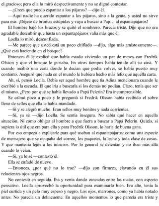 el gracioso; pero ella lo miró despectivamente y no se dignó contestar.
—¿Crees que puedo espantar a los pájaros? —dijo él.
—Aquí nadie ha querido espantar a los pájaros, sino a la gente, y usted no sirve
para eso. ¡Déjese de bromas estúpidas y vaya a buscar a Pap… al espantapájaros!
El hombre bajó los brazos y se quitó el sombrero. Parecía triste. Dijo que no era
agradable descubrir que hasta un espantapájaros valía más que él.
Loella lo miró, desconfiada.
—Me parece que usted está un poco chiflado —dijo, algo más amistosamente—.
¿Qué está haciendo en el bosque?
Entonces él le explicó que había estado viviendo un par de meses con Fredrik
Olsson y que el bosque le gustaba. En otros tiempos había tenido allí su casa. Y
cuando recibió una carta donde le decían que podía volver, se había puesto muy
contento. Aseguró que nada en el mundo le hubiera hecho más feliz que aquella carta.
Ah, sí, pensó Loella. Debía ser aquel hombre que tía Adina mencionara cuando le
escribió a la escuela. El que iría a buscarla si los demás no podían. Claro, tenía que ser
el mismo. ¿Pero por qué se había llevado a Papá Pelerín? Era incomprensible.
Se calmó poco a poco y le preguntó si Fredrik Olsson había recibido el sobre
lleno de sellos que ella le había mandado.
—Sí y se alegró mucho. Eran sellos muy bonitos y nada corrientes.
—Sí, ya sé —dijo Loella. Se sentía insegura. No sabía qué hacer en aquella
situación. Ni cómo obligar al hombre a que fuera a buscar a Papá Pelerín. Quizás, si
supiera lo útil que era para ella y para Fredrik Olsson, lo haría de buena gana.
Por eso empezó a explicarle para qué usaban al espantapájaros: como una especie
de mensajero que se ocupaba del correo, los paquetes, la leche y toda clase de cosas.
Y que mantenía lejos a los intrusos. Por lo general se detenían y no iban más allá
cuando lo veían.
—Sí, ya lo sé —contestó él.
Ella se enfadó de nuevo.
—Entonces, ¿por qué no lo trae? —dijo con firmeza, clavando en él sus
relucientes ojos negros.
No contestó en seguida. Iba y venía dando zancadas entre las matas, con aspecto
pensativo. Loella aprovechó la oportunidad para examinarlo bien. Era alto, tenía la
piel curtida y un pelo muy espeso y negro. Los ojos, marrones, como ya había notado
antes. No parecía un delincuente. En aquellos momentos lo que parecía era triste y
 