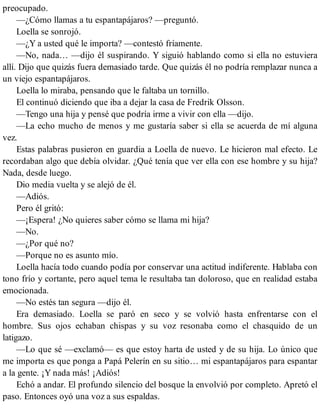 preocupado.
—¿Cómo llamas a tu espantapájaros? —preguntó.
Loella se sonrojó.
—¿Y a usted qué le importa? —contestó fríamente.
—No, nada… —dijo él suspirando. Y siguió hablando como si ella no estuviera
allí. Dijo que quizás fuera demasiado tarde. Que quizás él no podría remplazar nunca a
un viejo espantapájaros.
Loella lo miraba, pensando que le faltaba un tornillo.
El continuó diciendo que iba a dejar la casa de Fredrik Olsson.
—Tengo una hija y pensé que podría irme a vivir con ella —dijo.
—La echo mucho de menos y me gustaría saber si ella se acuerda de mí alguna
vez.
Estas palabras pusieron en guardia a Loella de nuevo. Le hicieron mal efecto. Le
recordaban algo que debía olvidar. ¿Qué tenía que ver ella con ese hombre y su hija?
Nada, desde luego.
Dio media vuelta y se alejó de él.
—Adiós.
Pero él gritó:
—¡Espera! ¿No quieres saber cómo se llama mi hija?
—No.
—¿Por qué no?
—Porque no es asunto mío.
Loella hacía todo cuando podía por conservar una actitud indiferente. Hablaba con
tono frío y cortante, pero aquel tema le resultaba tan doloroso, que en realidad estaba
emocionada.
—No estés tan segura —dijo él.
Era demasiado. Loella se paró en seco y se volvió hasta enfrentarse con el
hombre. Sus ojos echaban chispas y su voz resonaba como el chasquido de un
latigazo.
—Lo que sé —exclamó— es que estoy harta de usted y de su hija. Lo único que
me importa es que ponga a Papá Pelerín en su sitio… mi espantapájaros para espantar
a la gente. ¡Y nada más! ¡Adiós!
Echó a andar. El profundo silencio del bosque la envolvió por completo. Apretó el
paso. Entonces oyó una voz a sus espaldas.
 