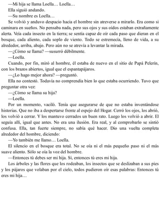 —Mi hija se llama Loella… Loella…
Ella siguió andando.
—Su nombre es Loella…
Se volvió y anduvo despacio hacia el hombre sin atreverse a mirarlo. Era como si
caminara en sueños. No pensaba nada, pero sus ojos y sus oídos estaban extrañamente
alerta. Veía cada insecto en la tierra; se sentía capaz de oír cada paso que dieran en el
bosque, cada aliento, cada soplo de viento. Todo se estremecía, lleno de vida, a su
alrededor, arriba, abajo. Pero aún no se atrevía a levantar la mirada.
—¿Cómo se llama? —susurró débilmente.
—Loella.
Cuando, por fin, miró al hombre, él estaba de nuevo en el sitio de Papá Pelerín,
con los brazos abiertos, igual que el espantapájaros.
—¿Lo hago mejor ahora? —preguntó.
Ella no contestó. Todavía no comprendía bien lo que estaba ocurriendo. Tuvo que
preguntar otra vez:
—¿Cómo se llama su hija?
—Loella.
Por un momento, vaciló. Tenía que asegurarse de que no estaba inventándose
historias. Que no iba a despertarse frente al espejo del Hogar. Cerró los ojos, los abrió,
los volvió a cerrar. Y los mantuvo cerrados un buen rato. Luego los volvió a abrir. El
seguía allí, igual que antes. No era una ilusión. Era real, y al comprobarlo se sintió
confusa. Ella, tan fuerte siempre, no sabía qué hacer. Dio una vuelta completa
alrededor del hombre, diciendo:
—Yo también me llamo… Loella.
El silencio en el bosque era total. No se oía ni el más pequeño paso ni el más
suave aliento. Sólo se oía la voz del hombre.
—Entonces tú debes ser mi hija. Sí, entonces tú eres mi hija.
Los árboles y las flores que los rodeaban, los insectos que se deslizaban a sus pies
y los pájaros que volaban por el cielo, todos pudieron oír esas palabras: Entonces tú
eres mi hija…
 