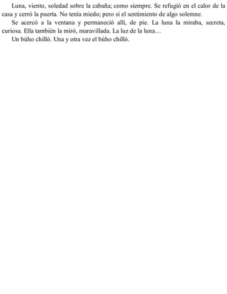 Luna, viento, soledad sobre la cabaña; como siempre. Se refugió en el calor de la
casa y cerró la puerta. No tenía miedo; pero sí el sentimiento de algo solemne.
Se acercó a la ventana y permaneció allí, de pie. La luna la miraba, secreta,
curiosa. Ella también la miró, maravillada. La luz de la luna…
Un búho chilló. Una y otra vez el búho chilló.
 