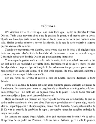 Capítulo 2
UN viejecito vivía en el bosque, aún más lejos que Loella; se llamaba Fredrik
Olsson. Tenía unos noventa años y no le gustaba la gente, o al menos eso se decía.
Quizás no fuera tan malo como también se decía; pero lo cierto es que prefería estar
solo. Hablar consigo mismo y no con los demás. Es lo que le suele ocurrir a la gente
que ha vivido sola siempre.
Cuando se encontraba con alguien, hacía como que no lo veía; y si alguien subía
hasta su pequeña cabaña, tenía la habilidad de desaparecer como por arte de magia.
Conseguir hablar con Fredrik Olsson era prácticamente imposible.
Y no es que le pasara nada extraño. Al contrario, tenía una salud excelente y era
tan ágil como un muchacho de veinte años. Trabajaba en el bosque y todos los días
iba al pueblo a comprar el periódico y la leche. Al mismo tiempo pasaba por el correo
para recoger las cartas de Loella, si es que tenía alguna. Era muy servicial, siempre y
cuando no tuviera que hablar con nadie.
Por esa razón no llevaba el correo a casa de Loella. Prefería dejárselo a Papá
Pelerín.
Cerca de la cabaña de Loella había un claro bastante grande cubierto de matas de
frambuesas. En verano, sus ramas se cargaban de las frambuesas más gordas y dulces.
Para protegerlas —no tanto de los pájaros como de la gente— Loella había plantado
un espantapájaros justo en el centro del matorral.
Había encontrado un montón de ropa vieja de hombre en la buhardilla, la que su
padre usaba cuando aún vivía con ellos. Pensando que debían servir para algo, tuvo la
idea del espantapájaros o el espantagente, como ella lo llamaba. Se ocupaba mucho de
él. De vez en cuando le cambiaba la ropa y procuraba remendar aquellos andrajos lo
mejor que podía.
Lo llamaba en secreto Papá Pelerín. ¿Por qué precisamente Pelerín? No se sabía.
El apellido de su padre era Persson, el de su madre, Nilsson; pero a ella le gustaba
 