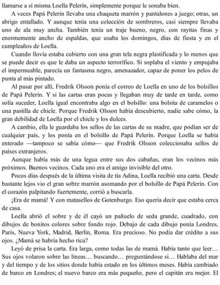 llamarse a sí misma Loella Pelerín, simplemente porque le sonaba bien.
A veces Papá Pelerín llevaba una chaqueta marrón y pantalones a juego; otras, un
abrigo entallado. Y aunque tenía una colección de sombreros, casi siempre llevaba
uno de ala muy ancha. También tenía un traje bueno, negro, con rayitas finas y
enormemente ancho de espaldas, que usaba los domingos, días de fiesta y en el
cumpleaños de Loella.
Cuando llovía estaba cubierto con una gran tela negra plastificada y lo menos que
se puede decir es que le daba un aspecto terrorífico. Si soplaba el viento y empujaba
el impermeable, parecía un fantasma negro, amenazador, capaz de poner los pelos de
punta al más pintado.
Al pasar por allí, Fredrik Olsson ponía el correo de Loella en uno de los bolsillos
de Papá Pelerín. Y si las cartas eran pocas y llegaban muy de tarde en tarde, como
solía suceder, Loella igual encontraba algo en el bolsillo: una bolsita de caramelos o
una pastilla de chicle. Porque Fredrik Olsson había descubierto, nadie sabe cómo, la
gran debilidad de Loella por el chicle y los dulces.
A cambio, ella le guardaba los sellos de las cartas de su madre, que podían ser de
cualquier país, y los ponía en el bolsillo de Papá Pelerín. Porque Loella se había
enterado —tampoco se sabía cómo— que Fredrik Olsson coleccionaba sellos de
países extranjeros.
Aunque había más de una legua entre sus dos cabañas, eran los vecinos más
próximos. Buenos vecinos. Cada uno era el amigo invisible del otro.
Pocos días después de la última visita de tía Adina, Loella recibió una carta. Desde
bastante lejos vio el gran sobre marrón asomando por el bolsillo de Papá Pelerín. Con
el corazón palpitando fuertemente, corrió a buscarla.
¡Era de mamá! Y con matasellos de Gotenburgo. Eso quería decir que estaba cerca
de casa.
Loella abrió el sobre y de él cayó un pañuelo de seda grande, cuadrado, con
dibujos de bonitos colores sobre fondo rojo. Debajo de cada dibujo ponía Londres,
París, Nueva York, Madrid, Berlín, Roma. Era precioso. No podía dar crédito a sus
ojos. ¿Mamá se habría hecho rica?
Leyó de prisa la carta. Era larga, como todas las de mamá. Había tanto que leer…
Sus ojos volaron sobre las líneas… buscando… preguntándose si… Hablaba del mar
y del tiempo y de los sitios donde había estado en los últimos meses. Había cambiado
de barco en Londres; el nuevo barco era más pequeño, pero el capitán era mejor. El
 