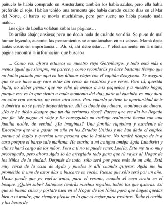 pañuelo lo había comprado en Amsterdam; también los había azules, pero ella había
preferido el rojo. Habían tenido una tormenta que había durado cuatro días en el Mar
del Norte, el barco se movía muchísimo, pero por suerte no había pasado nada
malo…
Los ojos de Loella volaban sobre las páginas…
De arriba abajo; ansiosa; pero no decía nada de cuándo vendría. Se puso de mal
humor leyendo, ausente; los pensamientos se amontonaban en su cabeza. Mamá decía
tantas cosas sin importancia… Ah, sí, ahí debe estar… Y efectivamente, en la última
página encontró la información que buscaba.
… Como ves, ahora estamos en nuestro viejo Gotenburgo, y todo está más o
menos igual que siempre, me parece, y como recordarás ya hace bastante tiempo que
no había pasado por aquí en los últimos viajes con el capitán Bengtsson. Te aseguro
que se me hace muy raro estar tan cerca de vosotros y no veros. Pero tú, querida
hijita, no debes pensar que no echo de menos a mis pequeños y a nuestro hogar,
porque eso es lo que siento a cada momento del día; para mí también es muy duro
no estar con vosotros, no creas otra cosa. Pero cuando se tiene la oportunidad de ir
a América no se puede desperdiciarla. Allí es donde hay dinero, montones de dinero.
¿No te he dicho siempre que un día seríamos ricos? Parece que ese día ha llegado
por fin. Me pagan el viaje y he conseguido un trabajo realmente bueno con una
familia noble, de verdad. ¿Te imaginas? Una familia riquísima y excelente de
Estocolmo que va a pasar un año en los Estados Unidos y me han dado el empleo
porque sé inglés y querían una persona que lo hablara. No tendré tiempo de ir a
casa porque el barco sale mañana. He escrito a mi antigua amiga Agda Lundkvist y
ella se hará cargo de los niños. Pero a ti no te puede tener, Loella. Esto me tuvo muy
preocupada, pero ahora Agda lo ha arreglado todo para que tú vayas al Hogar de
los Niños de la ciudad. Después de todo, sólo será por poco más de un año. Está
muy cerca de la casa de Agda y puedes ir allí cuando quieras. Agda me ha
prometido ir uno de estos días a buscarte en coche. Piensa que sólo será por un año.
Hasta puede que yo vuelva antes, para el verano, cuando el cuco canta en el
bosque. ¿Quién sabe? Entonces tendrás muchos regalos, todos los que quieras. Así
que sé buena chica y pórtate bien en el Hogar de los Niños para que hagas quedar
bien a tu madre, que siempre piensa en lo que es mejor para vosotros. Todo el cariño
y los besos de
 