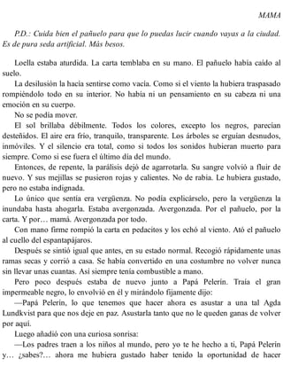 MAMA
P.D.: Cuida bien el pañuelo para que lo puedas lucir cuando vayas a la ciudad.
Es de pura seda artificial. Más besos.
Loella estaba aturdida. La carta temblaba en su mano. El pañuelo había caído al
suelo.
La desilusión la hacía sentirse como vacía. Como si el viento la hubiera traspasado
rompiéndolo todo en su interior. No había ni un pensamiento en su cabeza ni una
emoción en su cuerpo.
No se podía mover.
El sol brillaba débilmente. Todos los colores, excepto los negros, parecían
desteñidos. El aire era frío, tranquilo, transparente. Los árboles se erguían desnudos,
inmóviles. Y el silencio era total, como si todos los sonidos hubieran muerto para
siempre. Como si ese fuera el último día del mundo.
Entonces, de repente, la parálisis dejó de agarrotarla. Su sangre volvió a fluir de
nuevo. Y sus mejillas se pusieron rojas y calientes. No de rabia. Le hubiera gustado,
pero no estaba indignada.
Lo único que sentía era vergüenza. No podía explicárselo, pero la vergüenza la
inundaba hasta ahogarla. Estaba avergonzada. Avergonzada. Por el pañuelo, por la
carta. Y por… mamá. Avergonzada por todo.
Con mano firme rompió la carta en pedacitos y los echó al viento. Ató el pañuelo
al cuello del espantapájaros.
Después se sintió igual que antes, en su estado normal. Recogió rápidamente unas
ramas secas y corrió a casa. Se había convertido en una costumbre no volver nunca
sin llevar unas cuantas. Así siempre tenía combustible a mano.
Pero poco después estaba de nuevo junto a Papá Pelerín. Traía el gran
impermeable negro, lo envolvió en él y mirándolo fijamente dijo:
—Papá Pelerín, lo que tenemos que hacer ahora es asustar a una tal Agda
Lundkvist para que nos deje en paz. Asustarla tanto que no le queden ganas de volver
por aquí.
Luego añadió con una curiosa sonrisa:
—Los padres traen a los niños al mundo, pero yo te he hecho a ti, Papá Pelerín
y… ¿sabes?… ahora me hubiera gustado haber tenido la oportunidad de hacer
 