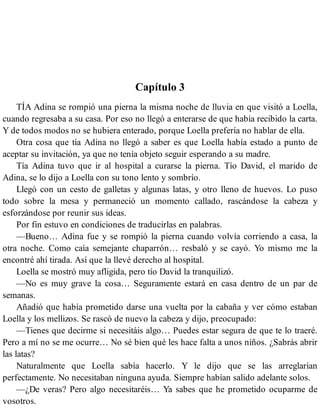 Capítulo 3
TÍA Adina se rompió una pierna la misma noche de lluvia en que visitó a Loella,
cuando regresaba a su casa. Por eso no llegó a enterarse de que había recibido la carta.
Y de todos modos no se hubiera enterado, porque Loella prefería no hablar de ella.
Otra cosa que tía Adina no llegó a saber es que Loella había estado a punto de
aceptar su invitación, ya que no tenía objeto seguir esperando a su madre.
Tía Adina tuvo que ir al hospital a curarse la pierna. Tío David, el marido de
Adina, se lo dijo a Loella con su tono lento y sombrío.
Llegó con un cesto de galletas y algunas latas, y otro lleno de huevos. Lo puso
todo sobre la mesa y permaneció un momento callado, rascándose la cabeza y
esforzándose por reunir sus ideas.
Por fin estuvo en condiciones de traducirlas en palabras.
—Bueno… Adina fue y se rompió la pierna cuando volvía corriendo a casa, la
otra noche. Como caía semejante chaparrón… resbaló y se cayó. Yo mismo me la
encontré ahí tirada. Así que la llevé derecho al hospital.
Loella se mostró muy afligida, pero tío David la tranquilizó.
—No es muy grave la cosa… Seguramente estará en casa dentro de un par de
semanas.
Añadió que había prometido darse una vuelta por la cabaña y ver cómo estaban
Loella y los mellizos. Se rascó de nuevo la cabeza y dijo, preocupado:
—Tienes que decirme si necesitáis algo… Puedes estar segura de que te lo traeré.
Pero a mí no se me ocurre… No sé bien qué les hace falta a unos niños. ¿Sabrás abrir
las latas?
Naturalmente que Loella sabía hacerlo. Y le dijo que se las arreglarían
perfectamente. No necesitaban ninguna ayuda. Siempre habían salido adelante solos.
—¿De veras? Pero algo necesitaréis… Ya sabes que he prometido ocuparme de
vosotros.
 