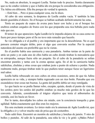 No, nada en absoluto, le aseguró Loella. Tenían todo lo preciso. Sentía claramente
que su tío estaba violento y que si había ido era porque lo consideraba una obligación.
Tía Adina era diferente. Ella iba porque de verdad le apetecía.
—Está bien… Pero si pasa cualquier cosa, me lo dices.
Al cabo de una semana, la despensa de Loella estaba vacía. Y también la lata
donde guardaba el dinero. En el bosque se habían acabado definitivamente las setas.
Tenía un paquete de copos de avena para hacer con leche y en el bosque los
enebros estaban cargados de frutos con los que preparaba una rica bebida; pero nada
más que eso.
El temor de que apareciera Agda Lundkvist le impedía alejarse de su casa como no
fuera por poco tiempo; pero al fin no tuvo más remedio que hacerlo.
Se vio obligada a ir al pueblo y era importante que no la descubrieran. No es que
pensara cometer ningún delito, pero sí algo que convenía ocultar. Por la especial
naturaleza del asunto era preferible que no la vieran.
En el pueblo había una carnicería y una panadería. Ambas tenían en la parte de
atrás un patio y en cada uno de ellos había un cubo donde tiraban la mercadería que
se estropeaba, aunque fuera sólo un poquito. En el cubo de la panadería se solían
encontrar pasteles y tartas con la crema apenas agria. En el de la carnicería había
salchichas, chuletas y otras cosas que estaban justo a punto de echarse a perder. Nada
realmente malo, porque tiraban todo lo que pudiera tener aunque fuese un ligerísimo
mal sabor.
Loella había rebuscado en esos cubos en otras ocasiones, antes de que tía Adina
apareciera en su vida, y siempre había regresado con un rico botín. Pensaba que era
escandaloso tirar cosas tan buenas. La gente del pueblo debía ser muy remilgada.
Lo que hacía no se podía llamar robo, excepto, quizás, desde el punto de vista de
los cerdos; pero los cerdos del pueblo estaban ya mucho más gordos de lo que les
convenía. Además, considerando el trágico objetivo que tenía el atiborrarlos de
comida, casi les hacía un favor.
Por lo tanto, desvalijaba los cubos sin miedo, con la conciencia tranquila y gran
agilidad. Sabía exactamente qué días eran los mejores.
Era una excitante aventura. Lo único malo era la amenaza de Agda Lundkvist, que
la obligaba a ir y volver mucho más de prisa que de costumbre.
Todo salió bien. Encontró un montón de salchichas y lonchas de jamón. Y otro de
bollos y pasteles. Al salir de la panadería, una niña la vio y le gritó: «¡Malos Pelos!
 
