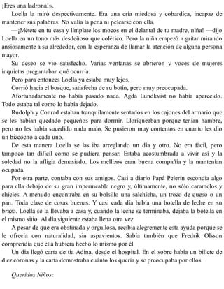 ¡Eres una ladrona!».
Loella la miró despectivamente. Era una cría miedosa y cobardica, incapaz de
mantener sus palabras. No valía la pena ni pelearse con ella.
—¡Métete en tu casa y límpiate los mocos en el delantal de tu madre, niña! —dijo
Loella en un tono más desdeñoso que colérico. Pero la niña empezó a gritar mirando
ansiosamente a su alrededor, con la esperanza de llamar la atención de alguna persona
mayor.
Su deseo se vio satisfecho. Varias ventanas se abrieron y voces de mujeres
inquietas preguntaban qué ocurría.
Pero para entonces Loella ya estaba muy lejos.
Corrió hacia el bosque, satisfecha de su botín, pero muy preocupada.
Afortunadamente no había pasado nada. Agda Lundkvist no había aparecido.
Todo estaba tal como lo había dejado.
Rudolph y Conrad estaban tranquilamente sentados en los cajones del armario que
se les habían quedado pequeños para dormir. Lloriqueaban porque tenían hambre,
pero no les había sucedido nada malo. Se pusieron muy contentos en cuanto les dio
un bizcocho a cada uno.
De esta manera Loella se las iba arreglando un día y otro. No era fácil, pero
tampoco tan difícil como se pudiera pensar. Estaba acostumbrada a vivir así y la
soledad no la afligía demasiado. Los mellizos eran buena compañía y la mantenían
ocupada.
Por otra parte, contaba con sus amigos. Casi a diario Papá Pelerín escondía algo
para ella debajo de su gran impermeable negro y, últimamente, no sólo caramelos y
chicles. A menudo encontraba en su bolsillo una salchicha, un trozo de queso o un
pan. Toda clase de cosas buenas. Y casi cada día había una botella de leche en su
brazo. Loella se la llevaba a casa y, cuando la leche se terminaba, dejaba la botella en
el mismo sitio. Al día siguiente estaba llena otra vez.
A pesar de que era obstinada y orgullosa, recibía alegremente esta ayuda porque se
le ofrecía con naturalidad, sin aspavientos. Sabía también que Fredrik Olsson
comprendía que ella hubiera hecho lo mismo por él.
Un día llegó carta de tía Adina, desde el hospital. En el sobre había un billete de
diez coronas y la carta demostraba cuánto los quería y se preocupaba por ellos.
Queridos Niños:
 