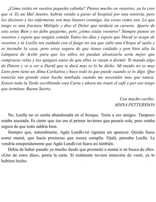 ¿Cómo estáis en vuestra pequeña cabaña? Pienso mucho en vosotros, ya lo creo
que sí. Es un Mal Asunto, habría venido a parar al hospital por una tontería, pero
los doctores y las enfermeras son muy buenos conmigo, las cosas como son. Lo que
tengo es una fractura Múltiple y dice el Dolor que tardará en curarse. Aparte de
esto estoy Bien y no debo quejarme, pero ¿cómo estáis vosotros? Siempre pienso en
vosotros y espero que tengáis comida Todos los días y espero que David se ocupe de
vosotros y tú Loella ten cuidado con el fuego no sea que salte una Chispa al suelo y
se incendie la casa, pero estoy segura de que tienes cuidado y pon bien alta la
Lámpara de Aceite para que los niños no puedan alcanzarla sería mejor que
compraras velas y las apagues antes de que ellos se vayan a dormir. Te mando algo
de Dinero y ve a ver a David que te dará mas se lo he dicho. Mi muido no es muy
Listo pero tiene un Alma Caritativa y hace todo lo que puede cuando se lo digo. Que
tontería tan grande estar hache tumbada cuando me necesitáis mas que nunca.
Estuve toda la Tarde escribiendo esta Carta y ahora me traen el café y por eso tengo
que terminar. Buena Suerte.
Con mucho cariño:
ADINA PETTERSSON
No, Loella no se sentía abandonada en el bosque. Tenía a sus amigos. Tampoco
estaba asustada. Es cierto que ése era el primer invierno que pasaría sola, pero estaba
segura de que todo saldría bien.
Siempre que, naturalmente, Agda Lundkvist siguiera sin aparecer. Quizás fuese
como mamá, que hacía promesas que nunca cumplía. Ojalá, pensaba Loella. Le
vendría estupendamente que Agda Lundkvist fuera así también.
Debía de haber pasado ya mucho desde que prometió a mamá ir en busca de ellos.
«Uno de estos días», ponía la carta. Si realmente tuviera intención de venir, ya lo
hubiera hecho.
 