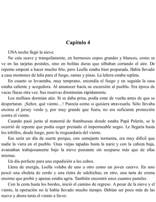 Capítulo 4
UNA noche llegó la nieve.
No caía suave y tranquilamente, en hermosos copos grandes y blancos, como se
ve en las tarjetas postales, sino en bolitas duras que silbaban cortando el aire. De
repente empezó a hacer mucho frío, pero Loella estaba bien preparada. Había llevado
a casa montones de leña para el fuego, ramas y pinas. La leñera estaba repleta.
En cuanto se levantaba, muy temprano, encendía el fuego y en seguida la casa
estaba caliente y acogedora. Al amanecer hacía su excursión al pueblo. Era época de
vacas flacas otra vez. Sus reservas disminuían rápidamente.
Los mellizos dormían aún. Si se daba prisa, podía estar de vuelta antes de que se
despertaran. ¡Señor, qué viento…! Parecía como si quisiera atravesarla. Sólo llevaba
encima el jersey verde y, por muy grande que fuera, no era suficiente protección
contra el viento.
Cuando pasó junto al matorral de frambuesas donde estaba Papá Pelerín, se le
ocurrió de repente que podía coger prestado el impermeable negro. Le llegaría hasta
los tobillos, desde luego, pero la resguardaría del viento.
Ese sería un día de suerte porque, con semejante tormenta, era muy difícil que
nadie la viera en el pueblo. Unas viejas tapadas hasta la nariz y con la cabeza baja,
avanzaban trabajosamente bajo la nieve punzante sin ocuparse más que de ellas
mismas.
Un día perfecto para una expedición a los cubos.
Llena de energía, Loella volaba de uno a otro como un joven cuervo. En uno
pescó una chuleta de cerdo y una ristra de salchichas; en otro, una tarta de crema
enorme que probó y apenas estaba agria. También encontró unos cuantos pasteles.
Con la cesta hasta los bordes, inició el camino de regreso. A pesar de la nieve y el
viento, la operación no le había llevado mucho tiempo. Debían ser poco más de las
nueve y ahora tenía el viento a favor.
 