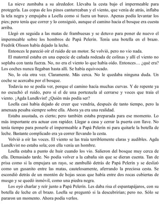 La nieve zumbaba a su alrededor. Llevaba la cesta bajo el impermeable para
protegerla. Las copas de los pinos canturreaban y el viento, que venía de atrás, inflaba
la tela negra y empujaba a Loella como si fuera un barco. Apenas podía levantar los
pies; pero tenía que correr y lo consiguió, aunque el camino hacia el bosque era cuesta
arriba.
Llegó en seguida a las matas de frambuesas y se detuvo para poner de nuevo el
impermeable sobre los hombros de Papá Pelerín. Tenía una botella en el brazo.
Fredrik Olsson había dejado la leche.
Entonces le pareció oír el ruido de un motor. Se volvió, pero no vio nada.
El matorral estaba en una especie de cañada rodeada de colinas y allí el viento no
soplaba con tanta fuerza. No, no era el viento lo que había oído. Entonces… ¿qué era?
Los coches nunca llegaban hasta allí. Se había equivocado.
No, lo oía otra vez. Claramente. Más cerca. No le quedaba ninguna duda. Un
coche se acercaba por el bosque.
Todavía no se podía ver, porque el camino hacía muchas curvas. Y de repente ya
no escuchó el ruido, pero sí el de una portezuela al cerrarse y voces que traía el
viento. ¡Agda Lundkvist! ¿Quién más podía ser?
Loella casi había dejado de creer que vendría, después de tanto tiempo, pero la
amenaza pesaba siempre sobre ella. Ahora ya era una realidad.
Estaba asustada, es cierto; pero también estaba preparada para ese momento. Lo
más importante era actuar con rapidez. Llegar a casa y cerrar la puerta con llave. No
tenía tiempo para ponerle el impermeable a Papá Pelerín ni para quitarle la botella de
leche. Bastante complicado era ya correr llevando la cesta.
Volvió a oír las voces. El viento se las traía terriblemente claras y audibles. Agda
Lundkvist no estaba sola; con ella venía un hombre.
Loella estaba a punto de huir cuando los vio. Salieron del bosque muy cerca de
ella. Demasiado tarde. No podía volver a la cabaña sin que se dieran cuenta. Tan de
prisa como si la empujara un rayo, se zambulló detrás de Papá Pelerín y se deslizó
como un gusanito entre las matas, cautelosamente, aferrando la preciosa cesta. Se
escondió detrás de un montón de hojas secas que había entre dos rocas cubiertas de
musgo y se quedó inmóvil, como una piedra negra.
Los oyó charlar y reír junto a Papá Pelerín. Les daba risa el espantapájaros, con su
botella de leche en el brazo. Loella se preguntó si la descubrirían; pero no. Sólo se
pararon un momento. Ahora podía verlos.
 