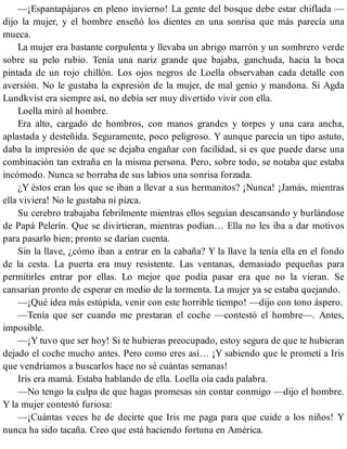 —¡Espantapájaros en pleno invierno! La gente del bosque debe estar chiflada —
dijo la mujer, y el hombre enseñó los dientes en una sonrisa que más parecía una
mueca.
La mujer era bastante corpulenta y llevaba un abrigo marrón y un sombrero verde
sobre su pelo rubio. Tenía una nariz grande que bajaba, ganchuda, hacia la boca
pintada de un rojo chillón. Los ojos negros de Loella observaban cada detalle con
aversión. No le gustaba la expresión de la mujer, de mal genio y mandona. Si Agda
Lundkvist era siempre así, no debía ser muy divertido vivir con ella.
Loella miró al hombre.
Era alto, cargado de hombros, con manos grandes y torpes y una cara ancha,
aplastada y desteñida. Seguramente, poco peligroso. Y aunque parecía un tipo astuto,
daba la impresión de que se dejaba engañar con facilidad, si es que puede darse una
combinación tan extraña en la misma persona. Pero, sobre todo, se notaba que estaba
incómodo. Nunca se borraba de sus labios una sonrisa forzada.
¿Y éstos eran los que se iban a llevar a sus hermanitos? ¡Nunca! ¡Jamás, mientras
ella viviera! No le gustaba ni pizca.
Su cerebro trabajaba febrilmente mientras ellos seguían descansando y burlándose
de Papá Pelerín. Que se divirtieran, mientras podían… Ella no les iba a dar motivos
para pasarlo bien; pronto se darían cuenta.
Sin la llave, ¿cómo iban a entrar en la cabaña? Y la llave la tenía ella en el fondo
de la cesta. La puerta era muy resistente. Las ventanas, demasiado pequeñas para
permitirles entrar por ellas. Lo mejor que podía pasar era que no la vieran. Se
cansarían pronto de esperar en medio de la tormenta. La mujer ya se estaba quejando.
—¡Qué idea más estúpida, venir con este horrible tiempo! —dijo con tono áspero.
—Tenía que ser cuando me prestaran el coche —contestó el hombre—. Antes,
imposible.
—¡Y tuvo que ser hoy! Si te hubieras preocupado, estoy segura de que te hubieran
dejado el coche mucho antes. Pero como eres así… ¡Y sabiendo que le prometí a Iris
que vendríamos a buscarlos hace no sé cuántas semanas!
Iris era mamá. Estaba hablando de ella. Loella oía cada palabra.
—No tengo la culpa de que hagas promesas sin contar conmigo —dijo el hombre.
Y la mujer contestó furiosa:
—¡Cuántas veces he de decirte que Iris me paga para que cuide a los niños! Y
nunca ha sido tacaña. Creo que está haciendo fortuna en América.
 