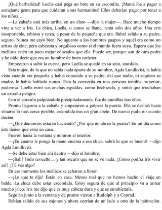 ¡Qué barbaridad! Loella casi pega un bote en su escondite. ¡Mamá iba a pagar a
semejante gente para que cuidaran a sus hermanitos! Ellos deberían pagar por tener a
los niños…
—La cabaña está más arriba, en un claro —dijo la mujer—. Hace mucho tiempo
vine a ver a Iris. La chica, Loella, o como se llame, tenía sólo dos años. Una cría
insoportable, rabiosa y terca, a pesar de lo pequeña que era. Habrá salido a su padre,
seguro. Nunca me cayó bien. No aguanto a los hombres guapos y aquél era como un
artista de cine; pero cabezota y orgulloso como si el mundo fuera suyo. Espero que los
mellizos estén un poco mejor educados que ella. Puede ser, porque son de otro padre
y he oído decir que era un hombre de buen carácter.
Empezaron a subir la cuesta, pero Loella se quedó en su sitio, aturdida.
Esta mujer, de la que no sabía nada aparte de su nombre, Agda Lundkvist, la había
visto cuando era pequeña y había conocido a su padre, del que nadie, ni siquiera su
madre, le había hablado nunca. Esto la convertía en una persona temible, superior,
poderosa. Loella miró sus anchas espaldas, como hechizada, y sintió que irradiaban
un extraño peligro.
Con el corazón palpitándole precipitadamente, fue de puntillas tras ellos.
Pronto llegaron a la cabaña y empezaron a golpear la puerta. Ella se deslizó hasta
situarse lo más cerca posible, escondida tras un gran abeto. De nuevo pudo oír cuanto
decían.
—¿Qué demonios estarán haciendo? ¿Por qué no abren la puerta? En un día como
éste tienen que estar en casa.
Fueron hacia la ventana y miraron al interior.
—¡En cuanto le ponga la mano encima a esa chica, sabrá lo que es bueno! —dijo
Agda Lundkvist.
—Se debe estar bien ahí dentro —dijo el hombre.
—¡Bah! Todo revuelto… y tan oscuro que no se ve nada. ¿Cómo podría Iris vivir
así? ¿Tú ves algo?
En ese momento los mellizos se echaron a llorar.
—¡Lo que te dije! Están en casa. Menos mal que no hemos hecho el viaje en
balde. La chica debe estar escondida. Estoy segura de que al principio va a armar
mucho jaleo. Iris me dijo que es muy cabeza dura y que se enrabietaría.
Seguían junto a la ventana y de pronto vieron a Rudolph y a Conrad.
Habían salido de sus cajones y ahora corrían de un lado a otro de la habitación.
 