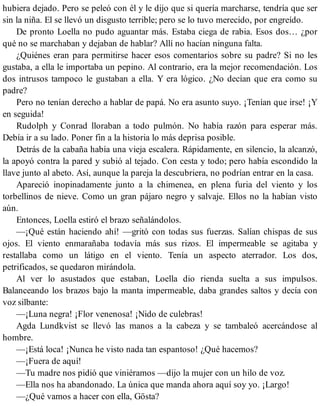 hubiera dejado. Pero se peleó con él y le dijo que si quería marcharse, tendría que ser
sin la niña. El se llevó un disgusto terrible; pero se lo tuvo merecido, por engreído.
De pronto Loella no pudo aguantar más. Estaba ciega de rabia. Esos dos… ¿por
qué no se marchaban y dejaban de hablar? Allí no hacían ninguna falta.
¿Quiénes eran para permitirse hacer esos comentarios sobre su padre? Si no les
gustaba, a ella le importaba un pepino. Al contrario, era la mejor recomendación. Los
dos intrusos tampoco le gustaban a ella. Y era lógico. ¿No decían que era como su
padre?
Pero no tenían derecho a hablar de papá. No era asunto suyo. ¡Tenían que irse! ¡Y
en seguida!
Rudolph y Conrad lloraban a todo pulmón. No había razón para esperar más.
Debía ir a su lado. Poner fin a la historia lo más deprisa posible.
Detrás de la cabaña había una vieja escalera. Rápidamente, en silencio, la alcanzó,
la apoyó contra la pared y subió al tejado. Con cesta y todo; pero había escondido la
llave junto al abeto. Así, aunque la pareja la descubriera, no podrían entrar en la casa.
Apareció inopinadamente junto a la chimenea, en plena furia del viento y los
torbellinos de nieve. Como un gran pájaro negro y salvaje. Ellos no la habían visto
aún.
Entonces, Loella estiró el brazo señalándolos.
—¡Qué están haciendo ahí! —gritó con todas sus fuerzas. Salían chispas de sus
ojos. El viento enmarañaba todavía más sus rizos. El impermeable se agitaba y
restallaba como un látigo en el viento. Tenía un aspecto aterrador. Los dos,
petrificados, se quedaron mirándola.
Al ver lo asustados que estaban, Loella dio rienda suelta a sus impulsos.
Balanceando los brazos bajo la manta impermeable, daba grandes saltos y decía con
voz silbante:
—¡Luna negra! ¡Flor venenosa! ¡Nido de culebras!
Agda Lundkvist se llevó las manos a la cabeza y se tambaleó acercándose al
hombre.
—¡Está loca! ¡Nunca he visto nada tan espantoso! ¿Qué hacemos?
—¡Fuera de aquí!
—Tu madre nos pidió que viniéramos —dijo la mujer con un hilo de voz.
—Ella nos ha abandonado. La única que manda ahora aquí soy yo. ¡Largo!
—¿Qué vamos a hacer con ella, Gösta?
 