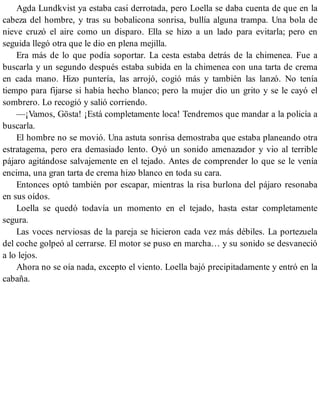 Agda Lundkvist ya estaba casi derrotada, pero Loella se daba cuenta de que en la
cabeza del hombre, y tras su bobalicona sonrisa, bullía alguna trampa. Una bola de
nieve cruzó el aire como un disparo. Ella se hizo a un lado para evitarla; pero en
seguida llegó otra que le dio en plena mejilla.
Era más de lo que podía soportar. La cesta estaba detrás de la chimenea. Fue a
buscarla y un segundo después estaba subida en la chimenea con una tarta de crema
en cada mano. Hizo puntería, las arrojó, cogió más y también las lanzó. No tenía
tiempo para fijarse si había hecho blanco; pero la mujer dio un grito y se le cayó el
sombrero. Lo recogió y salió corriendo.
—¡Vamos, Gösta! ¡Está completamente loca! Tendremos que mandar a la policía a
buscarla.
El hombre no se movió. Una astuta sonrisa demostraba que estaba planeando otra
estratagema, pero era demasiado lento. Oyó un sonido amenazador y vio al terrible
pájaro agitándose salvajemente en el tejado. Antes de comprender lo que se le venía
encima, una gran tarta de crema hizo blanco en toda su cara.
Entonces optó también por escapar, mientras la risa burlona del pájaro resonaba
en sus oídos.
Loella se quedó todavía un momento en el tejado, hasta estar completamente
segura.
Las voces nerviosas de la pareja se hicieron cada vez más débiles. La portezuela
del coche golpeó al cerrarse. El motor se puso en marcha… y su sonido se desvaneció
a lo lejos.
Ahora no se oía nada, excepto el viento. Loella bajó precipitadamente y entró en la
cabaña.
 