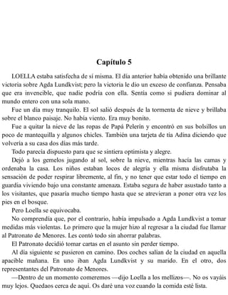 Capítulo 5
LOELLA estaba satisfecha de sí misma. El día anterior había obtenido una brillante
victoria sobre Agda Lundkvist; pero la victoria le dio un exceso de confianza. Pensaba
que era invencible, que nadie podría con ella. Sentía como si pudiera dominar al
mundo entero con una sola mano.
Fue un día muy tranquilo. El sol salió después de la tormenta de nieve y brillaba
sobre el blanco paisaje. No había viento. Era muy bonito.
Fue a quitar la nieve de las ropas de Papá Pelerín y encontró en sus bolsillos un
poco de mantequilla y algunos chicles. También una tarjeta de tía Adina diciendo que
volvería a su casa dos días más tarde.
Todo parecía dispuesto para que se sintiera optimista y alegre.
Dejó a los gemelos jugando al sol, sobre la nieve, mientras hacía las camas y
ordenaba la casa. Los niños estaban locos de alegría y ella misma disfrutaba la
sensación de poder respirar libremente, al fin, y no tener que estar todo el tiempo en
guardia viviendo bajo una constante amenaza. Estaba segura de haber asustado tanto a
los visitantes, que pasaría mucho tiempo hasta que se atrevieran a poner otra vez los
pies en el bosque.
Pero Loella se equivocaba.
No comprendía que, por el contrario, había impulsado a Agda Lundkvist a tomar
medidas más violentas. Lo primero que la mujer hizo al regresar a la ciudad fue llamar
al Patronato de Menores. Les contó todo sin ahorrar palabras.
El Patronato decidió tomar cartas en el asunto sin perder tiempo.
Al día siguiente se pusieron en camino. Dos coches salían de la ciudad en aquella
apacible mañana. En uno iban Agda Lundkvist y su marido. En el otro, dos
representantes del Patronato de Menores.
—Dentro de un momento comeremos —dijo Loella a los mellizos—. No os vayáis
muy lejos. Quedaos cerca de aquí. Os daré una voz cuando la comida esté lista.
 
