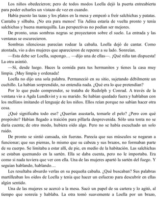 Los niños obedecieron; pero de todos modos Loella dejó la puerta entreabierta
para poder echarles un vistazo de vez en cuando.
Había puesto las tazas y los platos en la mesa y empezó a freír salchichas y patatas.
Cantaba y silbaba. ¡No era para menos! Tía Adina estaría de vuelta pronto y tenía
salchichas y buena mantequilla. Las perspectivas no podían ser mejores.
De pronto, unas sombras negras se proyectaron sobre el suelo. La entrada y las
ventanas se oscurecieron.
Sombras silenciosas parecían rodear la cabaña. Loella dejó de cantar. Como
atontada, vio a dos mujeres que aparecieron de repente a su lado. Sonreían.
—Esta debe ser Loella, supongo… —dijo una de ellas—. ¡Qué niña tan dispuesta!
La otra asintió.
—Sí, desde luego. Haces la comida para tus hermanitos y tienes la casa muy
limpia. ¡Muy limpia y ordenada!
Loella no dijo una sola palabra. Permaneció en su sitio, sujetando débilmente un
cuchillo. La habían sorprendido, no entendía nada. ¿Qué era lo que pretendían?
Por lo que pudo comprender, se trataba de Rudolph y Conrad. A través de la
ventana vio a Agda Lundkvist y a su marido. Se habían quedado fuera y hablaban con
los mellizos imitando el lenguaje de los niños. Ellos reían porque no sabían hacer otra
cosa.
¿Qué significaba todo eso? ¿Querían asustarla, tomarle el pelo? ¿Pero con qué
propósito? Habían llegado a traición para pillarla desprevenida. Sólo una tonta no se
daría cuenta; de otro modo, hubiera oído algo. Pero no se había escuchado un solo
ruido.
De pronto se sintió cansada, sin fuerzas. Parecía que sus músculos se negaran a
funcionar; que sus piernas, lo mismo que su cabeza y sus brazos, no formaban parte
de su cuerpo. Se limitaba a estar allí, de pie, en medio de la habitación. Las salchichas
se estaban quemando en la sartén. Ella se daba cuenta, pero no le importaba. Era
como si nada tuviera que ver con ella. Una de las mujeres apartó la sartén del fuego. Y
seguían hablando, hablando…
Les resultaba absurdo verlas en su pequeña cabaña. ¿Qué buscaban? Sus palabras
martilleaban los oídos de Loella y tenía que hacer un esfuerzo para descubrir en ellas
algún sentido.
Una de las mujeres se acercó a la mesa. Sacó un papel de su cartera y lo agitó, al
tiempo que sonreía y hablaba. La otra tomó suavemente a Loella por un brazo,
 
