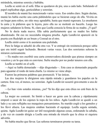 mirándola, mientras sonreía y hablaba.
Loella se sentó en el sofá. Ellas se quedaron de pie, una a cada lado. Señalando el
papel explicaban algo, gesticulaban y sonreían.
El nombre de mamá fue mencionado varias veces. Eso estaba claro. Según decían,
mamá les había escrito una carta pidiéndoles que se hicieran cargo de ella. Viviría en
un hogar para niños, un sitio muy agradable, hasta que mamá regresara. Le enseñaron
la carta y le pidieron que la leyera, pero ella no se molestó en hacerlo. Luego las
mujeres señalaron la firma. Sí, claro que Loella conocía la firma de su madre. ¿Y qué?
No le decía nada nuevo. Ella sabía perfectamente que su madre los había
abandonado. De eso no necesitaba ninguna prueba. Agda Lundkvist apareció en la
puerta con Rudolph en un brazo y Conrad en el otro.
Loella sintió como si le asestaran una puñalada.
Pero la fatiga se adueñó de ella otra vez. Y se entregó sin resistencia porque sabía
que era inútil seguir luchando. Bostezó varias veces. Las dos sonrientes señoras la
miraron curiosamente.
—Tu madre nos escribió una carta conmovedora diciendo que piensa siempre en
vosotros y en lo que más os conviene. Sufre mucho por no poder teneros con ella.
Loella se tumbó en el sofá.
—Aquí se habla demasiado —dijo disgustada—. Esta casa es demasiado pequeña
para aguantar el ruido de tanta charla. Lo mismo se viene abajo.
Fueron las primeras palabras que pronunció. Y las únicas.
Las dos mujeres le dirigieron una rápida mirada y guardaron los papeles en la
cartera. Esta vez, al menos, no sonreían. Agda Lundkvist susurró gravemente a una de
ellas:
—Lo han visto ustedes mismas, ¿no? Ya les dije que esta chica no está bien de la
cabeza.
La mujer no contestó. Se limitó a hacer un gesto con la cabeza y rápidamente
empezó a sacar de los cajones la ropa de los niños. Agda Lundkvist se quedó a un
lado y su cara reflejaba sus mezquinos pensamientos. Su marido cogió a los gemelos y
los llevó afuera. Las mujeres estaban haciendo el equipaje. Loella seguía sentada,
quieta. Agda Lundkvist quiso ser útil recogiendo algunas cosas, ordenando la cabaña,
y de vez en cuando dirigía a Loella una mirada de triunfo que la chica ni siquiera
advertía.
No había mucho que llevar. Las señoras terminaron pronto su tarea.
 