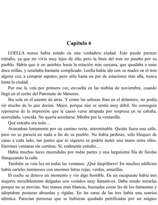 Capítulo 6
LOELLA nunca había estado en una verdadera ciudad. Esto puede parecer
extraño, ya que no vivía muy lejos de ella; pero la línea del tren no pasaba por su
pueblo. Había que ir en autobús hasta la estación más cercana, que quedaba a unas
doce millas, y resultaba bastante complicado. Loella había ido con su madre en el tren
alguna vez, a comprar zapatos; pero sólo hasta un par de estaciones más allá, nunca
hasta la ciudad.
Por eso la veía por primera vez, envuelta en las nieblas de noviembre, cuando
llegó en el coche del Patronato de Menores.
Iba sola en el asiento de atrás. Y como las señoras iban en el delantero, no podía
oír mucho de lo que decían. Mejor, porque aún se sentía muy débil. No conseguía
reponerse de la impresión que le causó verse atrapada por sorpresa en su cabaña,
acorralada, vencida. No quería acordarse. Miraba por la ventanilla.
Qué extraño era todo…
Avanzaban lentamente por un camino recto, interminable. Quizás fuera una calle,
pero no se parecía en nada a las de su pueblo. No había jardines, sólo bloques de
casas a cada lado, tan juntos que ni siquiera se podría meter una mano entre ellos.
Enormes ventanas sin cortinas. Sí, realmente extraño…
Había muchas luces encendidas por todas partes y una larguísima fila de farolas
flanqueando la calle.
También se veía luz en todas las ventanas. ¡Qué despilfarro! En muchos edificios
había carteles luminosos con enormes letras rojas, verdes, amarillas.
El coche se detuvo un momento y vio algo horrible. En un escaparate había tres
mujeres increíblemente delgadas con vestidos muy llamativos. Daba miedo mirarlas
porque no se movían. Sus manos eran blancas, huesudas como las de los fantasmas y
adoptaban posturas absurdas y rígidas. En las caras de las tres había una sonrisa
idéntica. Parecían personas que se hubieran quedado petrificadas por un mágico
 