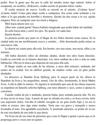 poder. Pero la gente que iba por la calle las miraba como algo natural. Sobre el
escaparate, un nombre, «Eriksson», estaba escrito en grandes letras verdes.
El coche arrancó de nuevo. Loella se recostó en el asiento. ¡Cuántas luces!
¡Cuánto ruido! Como para dejar sordo a cualquiera. Era como estar soñando y no
saber si lo que pasaba era horrible o hermoso. Quizás las dos cosas a la vez, quizás
ninguna. Pero en cualquier caso era irreal y fatigoso.
Miró hacia afuera otra vez.
¡Dios mío, cuánta gente! Nunca hubiera imaginado que podía haber tal cantidad.
Se echó hacia atrás y cerró los ojos. No quería ver nada más.
Quería dormir.
La primera noche que pasó en el Hogar de los Niños durmió como nunca. En la
ciudad todo era tan terriblemente nuevo y extraño… Sólo durmiendo podía entrar en
esta nueva vida.
Le dieron un cuarto para ella sola. Era bonito: con una cama, una mesa, sillas y un
armario.
Allí había dieciséis niños de distintas edades, desde tres años hasta dieciséis.
Loella se convirtió en el número diecisiete. Los otros estaban de a dos o más en cada
habitación. Ella era la única que disponía de una para ella sola.
El Hogar estaba en una calle de las afueras, a unos diez minutos, andando, del
centro de la ciudad. Era un edificio grande, de madera verde, con un gran jardín
alrededor.
La directora se llamaba Svea Sjöberg; pero la mayor parte de los chicos la
llamaban tía Svea y los pequeñitos, mamá. Uno de ellos, bromeando, le decía Madre
Svea. A ella le daba lo mismo. Ni siquiera le molestaba que una de las chicas mayores
se empeñara en llamarla señorita Sjöberg, con tono altanero y seco, como si apenas la
conociera.
Cuando estaba de pie o andando, parecía bajita, pero sentada parecía alta. No era
ni muy joven ni muy vieja. A pesar de que su mirada era seria y su boca severa, tenía
una expresión dulce. Llevaba el cabello recogido en un gran moño bajo y no era ni
rubio ni oscuro, sino algo entre medias. Tenía una voz grave y tranquila y nunca
levantaba el tono. Era agradable escucharla. Y, poniendo atención, se podía oír el eco
de una risa detrás de casi todo lo que decía.
Tía Svea era de esa clase de personas que a uno le llegan a gustar a poco que se lo
proponga; pero a veces uno no quiere.
 