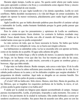 Durante algún tiempo, Loella no quiso. No quería sentir afecto por nadie nunca
más; pero aprendió a estimar a tía Svea y a considerarla como alguien firme y sincero
en medio de la falsedad de este mundo.
Contrariamente a lo que Agda Lundkvist y los demás esperaban, Loella no creó
conflictos. Había decidido incorporarse a la vida del Hogar sin armar escándalos. Se
adaptó sin oponer la menor resistencia, plácidamente; pero nadie logró saber jamás
qué pensaba.
Agda Lundkvist, que no había ahorrado palabras para describir el carácter salvaje
e indomable de Loella, estaba bastante fastidiada porque la gente podía pensar que
había mentido.
Pero lo cierto es que los pensamientos y opiniones de Loella no cambiaron,
aunque su comportamiento fuera distinto. Lo contrario le hubiera resultado muy
difícil. Fuese donde fuese, llevaba con ella el mundo del bosque. ¡Y había en la
ciudad tantas cosas que no podía comprender!
Lo más curioso de todo, que no fuese necesaria la fuerza. No había que luchar
para vivir. Allí no se trabajaba de veras, no se hacía casi ningún esfuerzo.
Las habitaciones se calentaban solas. La luz se encendía sólo con apretar un botón,
como en las tiendas de su pueblo. El agua salía caliente del grifo.
En la ciudad no había fuego y ella lo echaba de menos. Le parecía imposible vivir
sin fuego, sin las llamas vivas que dan luz. Esa luz muerta que salía de las casas,
metiéndose en cada grieta, en cada rincón, convertía a la gente en sombras grises y
borrosas. Algo que daba miedo.
Y algo más: no había silencio. Ruido siempre, más cerca o más lejos. El de la calle
o el de la casa. Nunca la calma suficiente para escuchar los sonidos de la vida. En su
cabaña podía echarse en la cama y oír los delicados crujidos que surgían alrededor. Y
preguntarse de dónde vendrían. Aquí todo se ahogaba en un enorme barullo. Era
como para ponerle los pelos de punta a cualquiera.
¿Y el aire? Allí no había aire. Sólo olores. Humos, más bien. Humo de gasolina, de
las fábricas, que se tragaban los exquisitos perfumes de la hierba, la nieve, el sol.
¿Cómo podía la gente respirar si no había aire?
Y andar por la ciudad era fatigoso para alguien acostumbrado al campo. Aunque
parezca incomprensible, Loella, al principio, tropezaba a cada momento. Era como si
el duro y liso pavimento de la ciudad la rechazara. Ella estaba habituada a correr por
senderos escabrosos y torcidos. Sus pasos iban de acuerdo con ellos, pero no con las
 