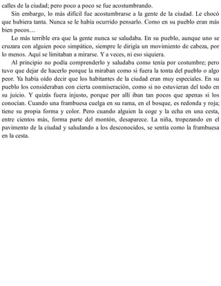 calles de la ciudad; pero poco a poco se fue acostumbrando.
Sin embargo, lo más difícil fue acostumbrarse a la gente de la ciudad. Le chocó
que hubiera tanta. Nunca se le había ocurrido pensarlo. Como en su pueblo eran más
bien pocos…
Lo más terrible era que la gente nunca se saludaba. En su pueblo, aunque uno se
cruzara con alguien poco simpático, siempre le dirigía un movimiento de cabeza, por
lo menos. Aquí se limitaban a mirarse. Y a veces, ni eso siquiera.
Al principio no podía comprenderlo y saludaba como tenía por costumbre; pero
tuvo que dejar de hacerlo porque la miraban como si fuera la tonta del pueblo o algo
peor. Ya había oído decir que los habitantes de la ciudad eran muy especiales. En su
pueblo los consideraban con cierta conmiseración, como si no estuvieran del todo en
su juicio. Y quizás fuera injusto, porque por allí iban tan pocos que apenas si los
conocían. Cuando una frambuesa cuelga en su rama, en el bosque, es redonda y roja;
tiene su propia forma y color. Pero cuando alguien la coge y la echa en una cesta,
entre cientos más, forma parte del montón, desaparece. La niña, tropezando en el
pavimento de la ciudad y saludando a los desconocidos, se sentía como la frambuesa
en la cesta.
 