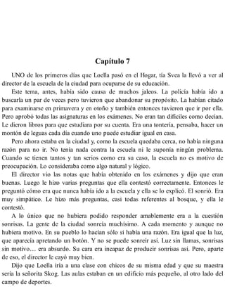 Capítulo 7
UNO de los primeros días que Loella pasó en el Hogar, tía Svea la llevó a ver al
director de la escuela de la ciudad para ocuparse de su educación.
Este tema, antes, había sido causa de muchos jaleos. La policía había ido a
buscarla un par de veces pero tuvieron que abandonar su propósito. La habían citado
para examinarse en primavera y en otoño y también entonces tuvieron que ir por ella.
Pero aprobó todas las asignaturas en los exámenes. No eran tan difíciles como decían.
Le dieron libros para que estudiara por su cuenta. Era una tontería, pensaba, hacer un
montón de leguas cada día cuando uno puede estudiar igual en casa.
Pero ahora estaba en la ciudad y, como la escuela quedaba cerca, no había ninguna
razón para no ir. No tenía nada contra la escuela ni le suponía ningún problema.
Cuando se tienen tantos y tan serios como era su caso, la escuela no es motivo de
preocupación. Lo consideraba como algo natural y lógico.
El director vio las notas que había obtenido en los exámenes y dijo que eran
buenas. Luego le hizo varias preguntas que ella contestó correctamente. Entonces le
preguntó cómo era que nunca había ido a la escuela y ella se lo explicó. El sonrió. Era
muy simpático. Le hizo más preguntas, casi todas referentes al bosque, y ella le
contestó.
A lo único que no hubiera podido responder amablemente era a la cuestión
sonrisas. La gente de la ciudad sonreía muchísimo. A cada momento y aunque no
hubiera motivo. En su pueblo lo hacían sólo si había una razón. Era igual que la luz,
que aparecía apretando un botón. Y no se puede sonreír así. Luz sin llamas, sonrisas
sin motivo… era absurdo. Su cara era incapaz de producir sonrisas así. Pero, aparte
de eso, el director le cayó muy bien.
Dijo que Loella iría a una clase con chicos de su misma edad y que su maestra
sería la señorita Skog. Las aulas estaban en un edificio más pequeño, al otro lado del
campo de deportes.
 