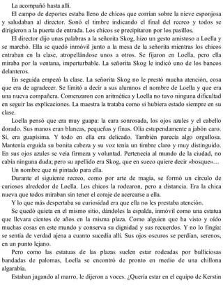 La acompañó hasta allí.
El campo de deportes estaba lleno de chicos que corrían sobre la nieve esponjosa
y saludaban al director. Sonó el timbre indicando el final del recreo y todos se
dirigieron a la puerta de entrada. Los chicos se precipitaron por los pasillos.
El director dijo unas palabras a la señorita Skog, hizo un gesto amistoso a Loella y
se marchó. Ella se quedó inmóvil junto a la mesa de la señorita mientras los chicos
entraban en la clase, atropellándose unos a otros. Se fijaron en Loella, pero ella
miraba por la ventana, imperturbable. La señorita Skog le indicó uno de los bancos
delanteros.
En seguida empezó la clase. La señorita Skog no le prestó mucha atención, cosa
que era de agradecer. Se limitó a decir a sus alumnos el nombre de Loella y que era
una nueva compañera. Comenzaron con aritmética y Loella no tuvo ninguna dificultad
en seguir las explicaciones. La maestra la trataba como si hubiera estado siempre en su
clase.
Loella pensó que era muy guapa: la cara sonrosada, los ojos azules y el cabello
dorado. Sus manos eran blancas, pequeñas y finas. Olía estupendamente a jabón caro.
Sí, era guapísima. Y todo en ella era delicado. También parecía algo orgullosa.
Mantenía erguida su bonita cabeza y su voz tenía un timbre claro y muy distinguido.
En sus ojos azules se veía firmeza y voluntad. Pertenecía al mundo de la ciudad, no
cabía ninguna duda; pero su apellido era Skog, que en sueco quiere decir «bosque»…
Un nombre que ni pintado para ella.
Durante el siguiente recreo, como por arte de magia, se formó un círculo de
curiosos alrededor de Loella. Los chicos la rodearon, pero a distancia. Era la chica
nueva que todos miraban sin tener el coraje de acercarse a ella.
Y lo que más despertaba su curiosidad era que ella no les prestaba atención.
Se quedó quieta en el mismo sitio, dándoles la espalda, inmóvil como una estatua
que llevara cientos de años en la misma plaza. Como alguien que ha visto y oído
muchas cosas en este mundo y conserva su dignidad y sus recuerdos. Y no lo fingía:
se sentía de verdad ajena a cuanto sucedía allí. Sus ojos oscuros se perdían, serenos,
en un punto lejano.
Pero como las estatuas de las plazas suelen estar rodeadas por bulliciosas
bandadas de palomas, Loella se encontró de pronto en medio de una chillona
algarabía.
Estaban jugando al marro, le dijeron a voces. ¿Quería estar en el equipo de Kerstin
 