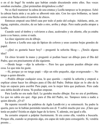 o en el de Inga? Se notaba que habían estado discutiendo entre ellos. Sus voces
sonaban excitadas. ¿Qué pretendían dirigiéndose a ella?
No es fácil mantener la calma de una estatua y Loella tampoco se lo propuso. Echó
la cabeza hacia atrás y su pelo se alborotó más aún. Con los ojos brillantes, se lanzó
como una flecha entre el montón de chicos.
Entonces empezó una febril caza por todo el patio del colegio. Adelante, atrás, en
zigzag, espirales, círculos, de un lado a otro, arriba y abajo. Pero nadie podía atrapar a
Loella.
Cuando sonó el timbre y volvieron a clase, acalorados y sin aliento, ella ya estaba
junto a su banco, como si nada.
La clase siguiente era de dibujo.
Le dieron a Loella una caja de lápices de colores y unas cuantas hojas grandes de
papel.
—¿Qué os gustaría hacer hoy? —preguntó la señorita Skog—. ¿Tenéis alguna
idea?
Un chico levantó la mano y preguntó si podían hacer un dibujo para el Día del
Padre, que era precisamente al día siguiente.
—Desde luego —dijo la señorita—. Pero los que quieran pueden dibujar otra
cosa. Lo que más les guste.
—Sí, porque yo no tengo papá —dijo un niño pequeño, algo avergonzado—. No
tengo a quien dárselo.
—Podéis dibujar cualquier cosa, lo que queráis —repitió la señorita y empezó a
explicar cómo hacer los dibujos para el Día del Padre. Debían dejar en lo alto de la
hoja un espacio para escribir Para papá, con la mejor letra que pudiesen. Pero cada
uno debía decidir el tema. Ya podían empezar.
Para Loella no era nada fácil. Le gustaba mucho dibujar. Ese no era el problema.
Lo que no sabía era qué. Algo para el Día del Padre, no. Tampoco tenía a nadie a
quien dárselo. ¿O sí?
De repente recordó las palabras de Agda Lundkvist y se estremeció. Su padre la
quería, pero no le habían permitido tenerla con él. Y sufrió mucho por eso. ¡Claro que
tenía un padre! Existía en algún lugar de la tierra. Y, además, era igual a ella.
Su corazón empezó a palpitar fuertemente. Si era como ella, vendría a buscarla.
Porque ella, cuando se proponía algo, era capaz de todo para conseguirlo. Sí, vendría
pronto…
 