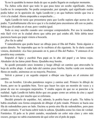Ya no le quedaba la menor duda de que su padre llegaría en cualquier momento.
Tía Adina solía decir que todo lo que pasa tiene un oculto significado. Antes,
Loella no lo comprendía. No podía comprender, por ejemplo, qué significado oculto
podía haber en la aparición de Agda Lundkvist y en que hubiera tenido que irse a
vivir a la ciudad. Ahora empezaba a sospecharlo…
Agda Lundkvist tenía que presentarse para que Loella supiera algo acerca de su
padre. Y probablemente ella tuvo que ir a la ciudad para encontrarse allí con su padre.
Sabía que él estaba en el mar, pero vendría igual.
Todo es muy sencillo cuando uno consigue comprenderlo. Por eso le resultaría
más fácil vivir en la ciudad ahora que sabía por qué estaba allí. Sólo debía tener
paciencia hasta que papá viniera a buscarla.
¡Por fin lo sabía!
Y naturalmente que podía hacer un dibujo para el Día del Padre. Tenía alguien a
quien dárselo. No importaba que no lo recibiera al día siguiente. Se lo daría cuando
viniera, diciéndole: «Lo hice pensando en ti, para el Día del Padre». Y entonces él se
pondría muy contento.
Empuñó el lápiz y escribió Para papá en lo alto del papel y en letras rojas.
Alrededor de las letras pintó flores. Quedaba muy bonito.
Se quedó pensando unos instantes y luego dibujó un camino que atravesaba la
hoja de arriba abajo. A cada lado del camino puso hierba, hierba verde con muchas
flores en medio, anémonas en su mayoría. Precioso.
Volvió a pensar y en seguida empezó a dibujar una figura en el extremo del
camino.
Era un hombre. Llevaba pantalones negros y camisa azul. Primero lo dibujó de
frente, pero no le quedaba bien. Tuvo que hacer los ojos un montón de veces y a
pesar de eso no conseguía mejorarlos. Y estaba segura de que no se parecían a la
realidad. Agda Lundkvist había dicho que era guapo como un artista de cine y aquel
hombre no lo era, por mucho que se esforzara.
Decidió pintarlo de espaldas. Así, además, le podría hacer el pelo. Tía Adina le
había enseñado una forma estupenda de dibujar el pelo rizado. Primero se hacía una
fila de redondelitos para un lado. Encima se ponía otra fila de redondelitos, pero para
el lado contrario. Y así hasta cubrir toda la cabeza. Quedaba como los rizos de verdad.
Fantástico. El pelo se lo pintó castaño, mezclando un color más claro y otro más
oscuro, porque no sabía exactamente de qué color era el pelo de papá.
 