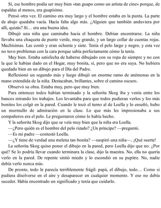 Sí, ese hombre podía ser muy bien «tan guapo como un artista de cine» porque, de
espaldas al menos, era guapísimo.
Pensó otra vez. El camino era muy largo y el hombre estaba en la punta. La parte
de abajo quedaba vacía. Hacía falta algo más. ¿Alguien que también anduviera por
allí, quizás? Sí… era una buena idea.
Dibujó una niña que caminaba hacia el hombre. Debían encontrarse. La niña
llevaba una chaqueta de punto verde, muy grande, y un largo collar de cuentas rojas.
Muchísimas. Las contó y eran ochenta y siete. Tenía el pelo largo y negro, y esta vez
no tuvo problemas con la cara porque sabía perfectamente cómo la tenía.
Muy bien. Estaba satisfecha de haberse dibujado con su ropa de siempre y no con
la que le habían dado en el Hogar, muy bonita, sí, pero que no era suya. No hubiera
quedado bien en un dibujo para el Día del Padre.
Reflexionó un segundo más y luego dibujó un enorme ramo de anémonas en la
mano extendida de la niña. Destacaban, brillantes, sobre el camino oscuro.
Observó su obra. Estaba muy, pero que muy bien.
Para entonces todos habían terminado y la señorita Skog iba y venía entre los
bancos mirando los trabajos. Los levantaba para que todos pudieran verlos y los más
bonitos los colgó en la pared. Cuando le tocó el turno al de Loella y lo enseñó, hubo
un murmullo de admiración en la clase. Lo que más les impresionaba a sus
compañeros era el pelo. Le preguntaron cómo lo había hecho.
Y la señorita Skog dijo que se veía muy bien que la niña era Loella.
—¿Pero quién es el hombre del pelo rizado? ¿Un príncipe? —preguntó.
—Es mi padre —contestó Loella.
—¿Y tiene de verdad una melena tan bonita? —suspiró una niña—. ¡Qué suerte!
La señorita Skog quiso poner el dibujo en la pared, pero Loella dijo que no. ¿Por
qué? Se lo podría llevar cuando terminara la clase, dijo la maestra. No, ella no quería
verlo en la pared. De repente sintió miedo y lo escondió en su pupitre. No, nadie
debía verlo nunca más.
De pronto, todo le parecía terriblemente frágil: papá, el dibujo, todo… Como si
pudiera disolverse en el aire y desaparecer en cualquier momento. Y eso no debía
suceder. Había encontrado un significado y tenía que cuidarlo.
 