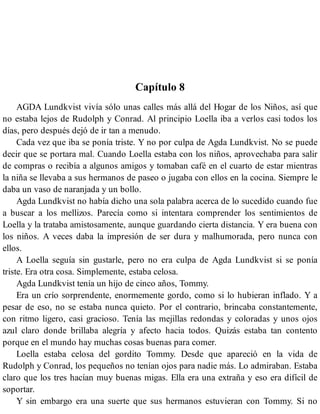 Capítulo 8
AGDA Lundkvist vivía sólo unas calles más allá del Hogar de los Niños, así que
no estaba lejos de Rudolph y Conrad. Al principio Loella iba a verlos casi todos los
días, pero después dejó de ir tan a menudo.
Cada vez que iba se ponía triste. Y no por culpa de Agda Lundkvist. No se puede
decir que se portara mal. Cuando Loella estaba con los niños, aprovechaba para salir
de compras o recibía a algunos amigos y tomaban café en el cuarto de estar mientras
la niña se llevaba a sus hermanos de paseo o jugaba con ellos en la cocina. Siempre le
daba un vaso de naranjada y un bollo.
Agda Lundkvist no había dicho una sola palabra acerca de lo sucedido cuando fue
a buscar a los mellizos. Parecía como si intentara comprender los sentimientos de
Loella y la trataba amistosamente, aunque guardando cierta distancia. Y era buena con
los niños. A veces daba la impresión de ser dura y malhumorada, pero nunca con
ellos.
A Loella seguía sin gustarle, pero no era culpa de Agda Lundkvist si se ponía
triste. Era otra cosa. Simplemente, estaba celosa.
Agda Lundkvist tenía un hijo de cinco años, Tommy.
Era un crío sorprendente, enormemente gordo, como si lo hubieran inflado. Y a
pesar de eso, no se estaba nunca quieto. Por el contrario, brincaba constantemente,
con ritmo ligero, casi gracioso. Tenía las mejillas redondas y coloradas y unos ojos
azul claro donde brillaba alegría y afecto hacia todos. Quizás estaba tan contento
porque en el mundo hay muchas cosas buenas para comer.
Loella estaba celosa del gordito Tommy. Desde que apareció en la vida de
Rudolph y Conrad, los pequeños no tenían ojos para nadie más. Lo admiraban. Estaba
claro que los tres hacían muy buenas migas. Ella era una extraña y eso era difícil de
soportar.
Y sin embargo era una suerte que sus hermanos estuvieran con Tommy. Si no
 