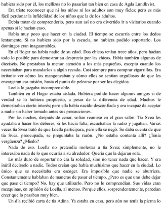 hubiera sido por él, los mellizos no lo pasarían tan bien en casa de Agda Lundkvist.
Era triste reconocer que ni los niños ni los adultos son muy fieles; pero es más
fácil perdonar la infidelidad de los niños que la de los adultos.
Debía tratar de comprenderlo, pero aun así no era divertido ir a visitarlos cuando
apenas si le hacían caso.
Había muy poco que hacer en la ciudad. El tiempo se escurría entre los dedos
lentamente. Si no hubiera sido por la escuela, no hubiera podido soportarlo. Los
domingos eran inaguantables.
En el Hogar no había nadie de su edad. Dos chicos tenían trece años, pero hacían
todo lo posible para demostrar su desprecio por las chicas. Había también algunos de
dieciséis. No prestaban la menor atención a los más pequeños, excepto cuando los
necesitaban para mandarlos a algún recado. Casi siempre para comprar cigarrillos. Era
irritante ver cómo los mangoneaban y cómo ellos se sentían orgullosos de que les
encargaran esa misión, hasta el punto de pelearse por ser los elegidos.
Loella lo juzgaba incomprensible.
También en el Hogar estaba aislada. Hubiera podido hacer algunos amigos si de
verdad se lo hubiera propuesto, a pesar de la diferencia de edad. Muchos le
demostraban cierto interés; pero ella había nacido desconfiada y era incapaz de aceptar
a nadie sin haber tomado antes sus precauciones.
Por las noches, después de cenar, solían reunirse en el gran salón. Tía Svea les
ayudaba a hacer los deberes, si les hacía falta; escuchaban la radio y jugaban. Varias
veces tía Svea trató de que Loella participara, pero ella se negó. Se daba cuenta de que
tía Svea, preocupada, se preguntaba la razón. ¿No estaba contenta allí? ¿Tenía
vergüenza? ¿Miedo?
Nada de eso. Loella no pretendía molestar a tía Svea; simplemente, no le
interesaba nada de lo que ocurría a su alrededor. Quería que la dejaran sola.
Lo más duro de soportar no era la soledad, sino no tener nada que hacer. Y era
inútil decírselo a nadie. Todos creían que había muchísimo que hacer en la ciudad. Lo
único que se necesitaba era escoger. Era imposible que nadie se aburriera.
Constantemente hablaban de maneras de pasar el tiempo. ¿Pero es que uno debe dejar
que pase el tiempo? No, hay que utilizarlo. Pero no lo comprendían. Sus vidas eran
mezquinas, en opinión de Loella, al menos. Porque ellos, sorprendentemente, parecían
creer que lo pasaban muy bien.
Un día recibió carta de tía Adina. Ya estaba en casa, pero aún no tenía la pierna lo
 