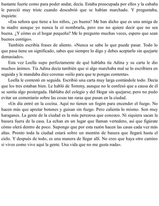 bastante fuerte como para poder andar, decía. Estaba preocupada por ellos y la cabaña
le pareció muy triste cuando descubrió que se habían marchado. Y preguntaba,
inquieta:
«Esa señora que tiene a los niños, ¿es buena? Me han dicho que es una amiga de
tu madre aunque yo nunca la oí nombrarla, pero eso no quiere decir que no sea
buena. ¿Y cómo es el hogar pequeña? Me lo pregunto muchas veces, espero que sean
buenos contigo».
También escribía frases de aliento. «Nunca se sabe lo que puede pasar. Todo lo
que pasa tiene un significado, sabes que siempre lo digo y debes aceptarlo sin quejarte
demasiado».
Esta vez Loella supo perfectamente de qué hablaba tía Adina y su carta le dio
muchos ánimos. Tía Adina decía también que si algo marchaba mal se lo escribiera en
seguida y le mandaba diez coronas «sólo para que te pongas contenta».
Loella le contestó en seguida. Escribió una carta muy larga contándole todo. Decía
que los tres estaban bien. Le habló de Tommy, aunque no le confesó que a causa de él
se sentía algo postergada. Hablaba del colegio y del Hogar sin quejarse; pero no pudo
evitar un comentario sobre las cosas tan raras que pasan en la ciudad.
«Un día entré en la cocina. Aquí no tienen un fogón para encender el fuego. No
hacen más que apretar botones y guisan sin fuego. Pero calienta lo mismo. Son muy
haraganes. La gente de la ciudad es la más perezosa que conozco. Ni siquiera sacan la
basura fuera de la casa. La echan en un lugar que llaman vertedero, así que figúrate
cómo olerá dentro de poco. Supongo que por esta razón hacen las casas cada vez más
altas. Pronto toda la ciudad estará sobre un montón de basura que llegará hasta el
cielo. Y después de todo, es una manera de llegar allí. No creo que haya otro camino
si vives como vive aquí la gente. Una vida que no me gusta nada».
 