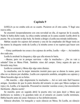Capítulo 9
LOELLA ya no estaba sola en su cuarto. Pusieron en él otra cama. Y llegó una
nueva niña.
Se encontró inesperadamente con esta novedad un día, al regresar de la escuela.
Nadie le había dicho nada. La chica estaba sentada en la cama cuando Loella abrió la
puerta. No se levantó ni dijo hola. Se limitó a dirigir a Loella una mirada indiferente.
Habían sacado los cajones del armario y una de las empleadas del Hogar tenía en
las manos la chaqueta verde de Loella y la miraba como si no supiera qué hacer con
ella.
—Estoy cambiando tus cosas a los cajones de arriba, Loella —dijo—. Así tendréis
dos cada una.
Loella le arrebató la chaqueta y dijo que ella misma lo haría.
—Bueno, pero no te pongas nerviosa —dijo la muchacha—. ¿No os vais a
saludar? Esta es Mona Flink. También viene del campo. Estoy segura de que os
llevaréis muy bien.
Loella no contestó y Mona dijo algo entre dientes.
La muchacha, con la mejor intención insistió para que se dieran la mano, pero
ellas no se dieron por aludidas. Loella con expresión sombría, arreglaba sus cajones y
Mona buscaba algo en su bolso.
—Me marcho —dijo alegremente la muchacha—. Así os será más fácil haceros
amigas. Acordaos de que la parte derecha del armario es para que Mona cuelgue su
ropa y tú, Loella, a la izquierda. Procurad no mezclar vuestras cosas y las encontraréis
fácilmente. ¡Buena suerte!
Se marchó, pero en seguida abrió la puerta otra vez para decir a Mona que
deshiciera su maleta y lo guardara todo en el armario en cuanto Loella terminara.
Debía hacerlo antes de cenar. Entonces se fue definitivamente.
Silencio absoluto. Un tranquilo y vacío silencio en Mona. En Loella, un silencio
 
