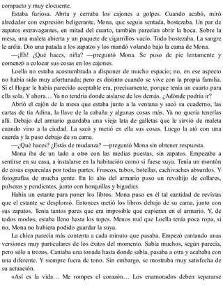 compacto y muy elocuente.
Estaba furiosa. Abría y cerraba los cajones a golpes. Cuando acabó, miró
alrededor con expresión beligerante. Mona, que seguía sentada, bostezaba. Un par de
zapatos extravagantes, en mitad del cuarto, también parecían abrir la boca. Sobre la
mesa, una maleta abierta y un paquete de cigarrillos vacío. Todo bostezaba. La sangre
le ardía. Dio una patada a los zapatos y los mandó volando bajo la cama de Mona.
—¡Eh! ¿Qué haces, niña? —preguntó Mona. Se puso de pie lentamente y
comenzó a colocar sus cosas en los cajones.
Loella no estaba acostumbrada a disponer de mucho espacio; no, en ese aspecto
no había sido muy afortunada; pero es distinto cuando se vive con la propia familia.
Si el Hogar le había parecido aceptable era, precisamente, porque tenía un cuarto para
ella sola. Y ahora… Ya no tendría donde aislarse de los demás. ¿Adónde podría ir?
Abrió el cajón de la mesa que estaba junto a la ventana y sacó su cuaderno, las
cartas de tía Adina, la llave de la cabaña y algunas cosas más. Ya no quería tenerlas
allí. Debajo del armario guardaba una vieja lata de galletas que le sirvió de maleta
cuando vino a la ciudad. La sacó y metió en ella sus cosas. Luego la ató con una
cuerda y la puso debajo de su cama.
—¿Qué haces? ¿Estás de mudanza? —preguntó Mona sin obtener respuesta.
Mona iba de un lado a otro con las medias puestas, sin zapatos. Empezaba a
sentirse en su casa, a instalarse en la habitación como si fuese suya. Tenía un montón
de cosas esparcidas por todas partes. Frascos, tubos, botellas, cachivaches absurdos. Y
fotografías de mucha gente. En lo alto del armario puso un revoltijo de collares,
pulseras y pendientes, junto con horquillas y bigudíes.
Había un estante para poner los libros. Mona puso en él tal cantidad de revistas
que el estante se desplomó. Entonces metió los libros debajo de su cama, junto con
sus zapatos. Tenía tantos pares que era imposible que cupieran en el armario. Y, de
todos modos, estaba lleno hasta los topes. Menos mal que Loella tenía poca ropa, si
no, Mona no hubiera podido guardar la suya.
La chica parecía más contenta a cada minuto que pasaba. Empezó cantando unas
versiones muy particulares de los éxitos del momento. Sabía muchos, según parecía,
pero sólo a trozos. Cantaba una tonada hasta donde sabía, pasaba a otra y acababa con
una diferente. Y siempre fuera de tono. Sin embargo, se mostraba muy satisfecha de
su actuación.
«Así es la vida… Me rompes el corazón… Los enamorados deben separarse
 
