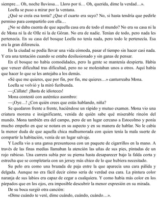siempre… Oh, noche lluviosa… Lloro por ti… Oh, querida, dime la verdad…».
Loella se puso a mirar por la ventana.
¿Qué se creía esa tonta? ¿Que el cuarto era suyo? No, si hasta tendría que pedirle
permiso para compartirlo con ella…
¿No se daba cuenta de que aquella casa era de todo el mundo? No era su casa ni la
de Mona ni la de Olle ni la de Göran. No era de nadie. Tenían de todo, pero nada les
pertenecía. En su casa del bosque Loella no tenía nada, pero todo le pertenecía. Esa
era la gran diferencia.
En la ciudad se podía llevar una vida cómoda, pasar el tiempo sin hacer casi nada.
Y era una tentación cuando se estaba desilusionado y sin ganas de pensar.
En el bosque no había comodidades, pero la gente se mantenía despierta. Había
que vencer dificultad tras dificultad, pero no se molestaban unos a otros. Aquí había
que hacer lo que se les antojaba a los demás.
«Sé que me quieres, que por fin, por fin, me quieres…» canturreaba Mona.
Loella se volvió y la miró furibunda.
—¡Cállate! ¡Basta de idioteces!
Mona contestó con auténtico asombro:
—¡Oye…! ¿Con quién crees que estás hablando, niña?
Se quedaron frente a frente, haciéndose un rápido y mutuo examen. Mona vio una
criatura morena e insignificante, venida de quién sabe qué miserable rincón del
mundo. Mona también era del campo, pero de un lugar cercano a Estocolmo y ponía
mucho empeño en que se notara en su aspecto y en su manera de hablar. No le cabía
la menor duda de que aquella chica malhumorada con quien tenía la mala suerte de
compartir la habitación, venía de un lugar salvaje.
Y Loella vio a una gansa presuntuosa con un paquete de cigarrillos en la mano. A
través de las finas medias llamaban la atención las uñas de sus pies, pintadas de un
rojo rabioso. Una carrera subía por su pierna hasta desaparecer bajo la falda corta y
estrecha que se completaría con un jersey más chico de lo que hubiera necesitado.
Su pelo era como una brazada de paja entre la que aparecía una cara pálida y
delgada. Aunque no era fácil decir cómo sería de verdad esa cara. La pintura color
naranja de sus labios era capaz de cegar a cualquiera. Y como había más color en los
párpados que en los ojos, era imposible descubrir la menor expresión en su mirada.
De su boca surgió otra canción:
«Dime cuándo te veré, dime cuándo, cuándo, cuándo…».
 