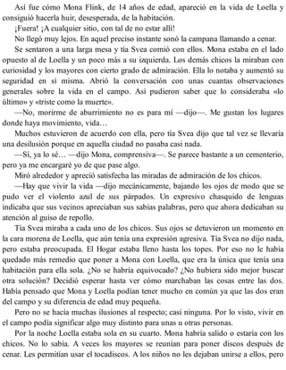 Así fue cómo Mona Flink, de 14 años de edad, apareció en la vida de Loella y
consiguió hacerla huir, desesperada, de la habitación.
¡Fuera! ¡A cualquier sitio, con tal de no estar allí!
No llegó muy lejos. En aquel preciso instante sonó la campana llamando a cenar.
Se sentaron a una larga mesa y tía Svea comió con ellos. Mona estaba en el lado
opuesto al de Loella y un poco más a su izquierda. Los demás chicos la miraban con
curiosidad y los mayores con cierto grado de admiración. Ella lo notaba y aumentó su
seguridad en sí misma. Abrió la conversación con unas cuantas observaciones
generales sobre la vida en el campo. Así pudieron saber que lo consideraba «lo
último» y «triste como la muerte».
—No, morirme de aburrimiento no es para mí —dijo—. Me gustan los lugares
donde haya movimiento, vida…
Muchos estuvieron de acuerdo con ella, pero tía Svea dijo que tal vez se llevaría
una desilusión porque en aquella ciudad no pasaba casi nada.
—Sí, ya lo sé… —dijo Mona, comprensiva—. Se parece bastante a un cementerio,
pero ya me encargaré yo de que pase algo.
Miró alrededor y apreció satisfecha las miradas de admiración de los chicos.
—Hay que vivir la vida —dijo mecánicamente, bajando los ojos de modo que se
pudo ver el violento azul de sus párpados. Un expresivo chasquido de lenguas
indicaba que sus vecinos apreciaban sus sabias palabras, pero que ahora dedicaban su
atención al guiso de repollo.
Tía Svea miraba a cada uno de los chicos. Sus ojos se detuvieron un momento en
la cara morena de Loella, que aún tenía una expresión agresiva. Tía Svea no dijo nada,
pero estaba preocupada. El Hogar estaba lleno hasta los topes. Por eso no le había
quedado más remedio que poner a Mona con Loella, que era la única que tenía una
habitación para ella sola. ¿No se habría equivocado? ¿No hubiera sido mejor buscar
otra solución? Decidió esperar hasta ver cómo marchaban las cosas entre las dos.
Había pensado que Mona y Loella podían tener mucho en común ya que las dos eran
del campo y su diferencia de edad muy pequeña.
Pero no se hacía muchas ilusiones al respecto; casi ninguna. Por lo visto, vivir en
el campo podía significar algo muy distinto para unas u otras personas.
Por la noche Loella estaba sola en su cuarto. Mona habría salido o estaría con los
chicos. No lo sabía. A veces los mayores se reunían para poner discos después de
cenar. Les permitían usar el tocadiscos. A los niños no les dejaban unirse a ellos, pero
 
