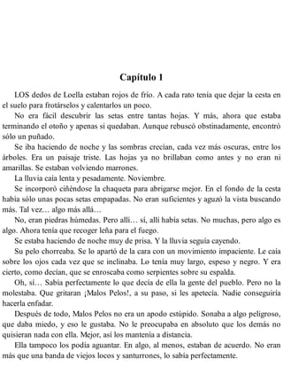 Capítulo 1
LOS dedos de Loella estaban rojos de frío. A cada rato tenía que dejar la cesta en
el suelo para frotárselos y calentarlos un poco.
No era fácil descubrir las setas entre tantas hojas. Y más, ahora que estaba
terminando el otoño y apenas si quedaban. Aunque rebuscó obstinadamente, encontró
sólo un puñado.
Se iba haciendo de noche y las sombras crecían, cada vez más oscuras, entre los
árboles. Era un paisaje triste. Las hojas ya no brillaban como antes y no eran ni
amarillas. Se estaban volviendo marrones.
La lluvia caía lenta y pesadamente. Noviembre.
Se incorporó ciñéndose la chaqueta para abrigarse mejor. En el fondo de la cesta
había sólo unas pocas setas empapadas. No eran suficientes y aguzó la vista buscando
más. Tal vez… algo más allá…
No, eran piedras húmedas. Pero allí… sí, allí había setas. No muchas, pero algo es
algo. Ahora tenía que recoger leña para el fuego.
Se estaba haciendo de noche muy de prisa. Y la lluvia seguía cayendo.
Su pelo chorreaba. Se lo apartó de la cara con un movimiento impaciente. Le caía
sobre los ojos cada vez que se inclinaba. Lo tenía muy largo, espeso y negro. Y era
cierto, como decían, que se enroscaba como serpientes sobre su espalda.
Oh, sí… Sabía perfectamente lo que decía de ella la gente del pueblo. Pero no la
molestaba. Que gritaran ¡Malos Pelos!, a su paso, si les apetecía. Nadie conseguiría
hacerla enfadar.
Después de todo, Malos Pelos no era un apodo estúpido. Sonaba a algo peligroso,
que daba miedo, y eso le gustaba. No le preocupaba en absoluto que los demás no
quisieran nada con ella. Mejor, así los mantenía a distancia.
Ella tampoco los podía aguantar. En algo, al menos, estaban de acuerdo. No eran
más que una banda de viejos locos y santurrones, lo sabía perfectamente.
 