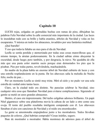 Capítulo 10
LUCES rojas, colgadas en guirnaldas hechas con ramas de pino, dibujaban las
palabras Feliz Navidad sobre la calle comercial más importante de la ciudad. Las luces
lo inundaban todo con su brillo y había enanitos, árboles de Navidad y velas en los
escaparates. Y música en todos los almacenes, invadidos por una fantástica multitud.
¡Qué barullo!
Y eso que todavía faltaba un mes para el día de Navidad.
Loella se sentía perdida y atemorizada por todas esas cosas maravillosas que, al
mismo tiempo, la atraían poderosamente. En la ciudad sabían cómo ahuyentar la
oscuridad, desde luego; pero también, y por desgracia, la nieve. No quedaba de ella
más que una pasta color marrón sucio porque eran demasiados los pies que la
pisaban. Pies por todas partes, revolviéndola, machacándola.
En medio de la plaza había un enorme árbol de Navidad cubierto de luces y con
una estrella resplandeciente en la punta. De los altavoces salía la melodía de Noche
feliz, noche de paz…
Por un momento Loella se sintió muy triste. Miró al cielo y no pudo ver una sola
estrella de verdad entre tantas luces.
Claro, en la ciudad todo era distinto. No parecían celebrar la Navidad, sino
cualquier otra cosa que llamaban Navidad para evitarse complicaciones. Siguiendo al
gentío se metió en unos grandes almacenes.
Dentro, el caos era impresionante. Del techo colgaban adornos brillantes. Un papá
Nöel gigantesco sobre una plataforma movía la cabeza de un lado a otro como una
oveja. El tonto del pueblo resultaba inteligente comparado con él. Los altavoces
llenaban el aire con canciones de Navidad y el ruido era ensordecedor.
La gente se amontonaba empujándose junto a los mostradores. Todos llevaban
paquetes de colores. ¿Qué habrían comprado? Cosas inútiles, seguro.
Iban de mostrador a mostrador. Había montones de adornos para el árbol de
 