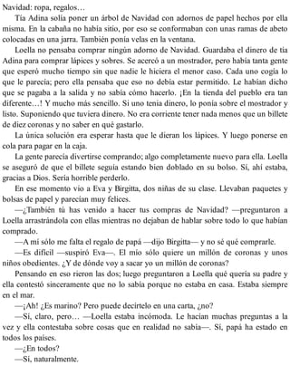 Navidad: ropa, regalos…
Tía Adina solía poner un árbol de Navidad con adornos de papel hechos por ella
misma. En la cabaña no había sitio, por eso se conformaban con unas ramas de abeto
colocadas en una jarra. También ponía velas en la ventana.
Loella no pensaba comprar ningún adorno de Navidad. Guardaba el dinero de tía
Adina para comprar lápices y sobres. Se acercó a un mostrador, pero había tanta gente
que esperó mucho tiempo sin que nadie le hiciera el menor caso. Cada uno cogía lo
que le parecía; pero ella pensaba que eso no debía estar permitido. Le habían dicho
que se pagaba a la salida y no sabía cómo hacerlo. ¡En la tienda del pueblo era tan
diferente…! Y mucho más sencillo. Si uno tenia dinero, lo ponía sobre el mostrador y
listo. Suponiendo que tuviera dinero. No era corriente tener nada menos que un billete
de diez coronas y no saber en qué gastarlo.
La única solución era esperar hasta que le dieran los lápices. Y luego ponerse en
cola para pagar en la caja.
La gente parecía divertirse comprando; algo completamente nuevo para ella. Loella
se aseguró de que el billete seguía estando bien doblado en su bolso. Sí, ahí estaba,
gracias a Dios. Sería horrible perderlo.
En ese momento vio a Eva y Birgitta, dos niñas de su clase. Llevaban paquetes y
bolsas de papel y parecían muy felices.
—¿También tú has venido a hacer tus compras de Navidad? —preguntaron a
Loella arrastrándola con ellas mientras no dejaban de hablar sobre todo lo que habían
comprado.
—A mí sólo me falta el regalo de papá —dijo Birgitta— y no sé qué comprarle.
—Es difícil —suspiró Eva—. El mío sólo quiere un millón de coronas y unos
niños obedientes. ¿Y de dónde voy a sacar yo un millón de coronas?
Pensando en eso rieron las dos; luego preguntaron a Loella qué quería su padre y
ella contestó sinceramente que no lo sabía porque no estaba en casa. Estaba siempre
en el mar.
—¡Ah! ¿Es marino? Pero puede decírtelo en una carta, ¿no?
—Sí, claro, pero… —Loella estaba incómoda. Le hacían muchas preguntas a la
vez y ella contestaba sobre cosas que en realidad no sabía—. Sí, papá ha estado en
todos los países.
—¿En todos?
—Sí, naturalmente.
 