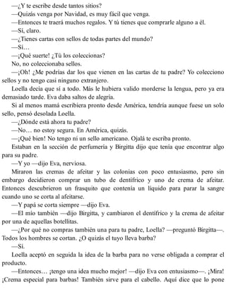 —¿Y te escribe desde tantos sitios?
—Quizás venga por Navidad, es muy fácil que venga.
—Entonces te traerá muchos regalos. Y tú tienes que comprarle alguno a él.
—Sí, claro.
—¿Tienes cartas con sellos de todas partes del mundo?
—Sí…
—¡Qué suerte! ¿Tú los coleccionas?
No, no coleccionaba sellos.
—¡Oh! ¿Me podrías dar los que vienen en las cartas de tu padre? Yo colecciono
sellos y no tengo casi ninguno extranjero.
Loella decía que sí a todo. Más le hubiera valido morderse la lengua, pero ya era
demasiado tarde. Eva daba saltos de alegría.
Si al menos mamá escribiera pronto desde América, tendría aunque fuese un solo
sello, pensó desolada Loella.
—¿Dónde está ahora tu padre?
—No… no estoy segura. En América, quizás.
—¡Qué bien! No tengo ni un sello americano. Ojalá te escriba pronto.
Estaban en la sección de perfumería y Birgitta dijo que tenía que encontrar algo
para su padre.
—Y yo —dijo Eva, nerviosa.
Miraron las cremas de afeitar y las colonias con poco entusiasmo, pero sin
embargo decidieron comprar un tubo de dentífrico y uno de crema de afeitar.
Entonces descubrieron un frasquito que contenía un líquido para parar la sangre
cuando uno se corta al afeitarse.
—Y papá se corta siempre —dijo Eva.
—El mío también —dijo Birgitta, y cambiaron el dentífrico y la crema de afeitar
por una de aquellas botellitas.
—¿Por qué no compras también una para tu padre, Loella? —preguntó Birgitta—.
Todos los hombres se cortan. ¿O quizás el tuyo lleva barba?
—Sí.
Loella aceptó en seguida la idea de la barba para no verse obligada a comprar el
producto.
—Entonces… ¡tengo una idea mucho mejor! —dijo Eva con entusiasmo—. ¡Mira!
¡Crema especial para barbas! También sirve para el cabello. Aquí dice que lo pone
 