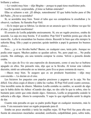 brillante y sedoso.
—Le vendrá muy bien —dijo Birgitta— porque tu papá tiene muchísimo pelo.
Loella las miró, sorprendida. ¿Cómo se habían enterado?
Ellas se echaron a reír. ¡El dibujo, naturalmente! El que había hecho para el Día
del Padre. ¿Ya no se acordaba?
Sí, se acordaba muy bien. Tomó el tubo que sus compañeras le enseñaban y lo
observó, vacilante. Se llamaba Pop-Viril.
—Es lo mejor que se fabrica. Lo decían en un anuncio que vi la última vez que fui
al cine. ¡Le gustará muchísimo!
El corazón de Loella palpitaba ansiosamente. Sí, era un regalo precioso, estaba de
acuerdo. La caja era muy bonita. Y el nombre: Pop-Viril Y también ponía que olía de
maravilla. A ella le encantaban los buenos olores. Recordó lo bien que olía siempre la
señorita Skog. Ella y papá se parecían; quizás también a papá le gustaran los buenos
olores…
Pero… ¿y si no llevaba barba? Bueno, en cualquier caso, tenía pelo. Aunque no
podía estar segura. Muchos padres se quedan calvos. No, pero papá no… No podía
creerlo. Sin embargo, era una tontería comprar la crema. Volvió a ponerla donde
estaba.
En los ojos de Eva vio una expresión de desencanto, como si una luz se hubiera
apagado en ellos. Sin pensarlo más, dijo que se la llevaba. Al tomar esta valiente
decisión, sintió un sobresalto en su interior, pero Eva se puso contenta de nuevo.
—Haces muy bien. Te aseguro que es un producto buenísimo —dijo muy
convencida—. Lo decían en el cine.
Les hicieron los paquetes con papeles preciosos y pagaron en la caja. No fue
difícil. Una chica cogía el dinero y daba las vueltas. El Pop-Viril costó cuatro coronas.
Una increíble suma de dinero. Mientras Loella contaba su cambio, se acordó de algo
que le había dicho tía Adina: «Cuando des algo, no des sólo lo que te sobra, sino lo
bastante para sentir que estás dando algo». Entonces, Loella se preguntaba cuándo le
sobraría a ella algo. Ahora lo comprendía. Y supo lo que significaba sentir la alegría
de dar.
Cuanto más pensaba en que su padre podía llegar en cualquier momento, más lo
creía. Y era necesario tener un regalo preparado para él.
Estaba un poco aturdida y tenía las mejillas rojas. El Pop-Viril fue para ella una
fuente de emociones mezcladas: ansiedad, confusión, culpabilidad, pero, sobre todo,
 