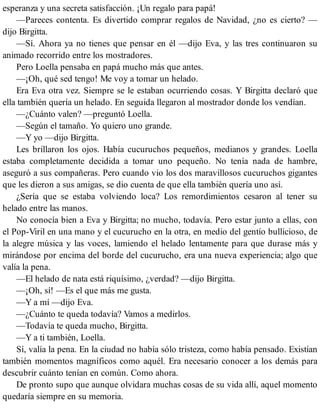 esperanza y una secreta satisfacción. ¡Un regalo para papá!
—Pareces contenta. Es divertido comprar regalos de Navidad, ¿no es cierto? —
dijo Birgitta.
—Sí. Ahora ya no tienes que pensar en él —dijo Eva, y las tres continuaron su
animado recorrido entre los mostradores.
Pero Loella pensaba en papá mucho más que antes.
—¡Oh, qué sed tengo! Me voy a tomar un helado.
Era Eva otra vez. Siempre se le estaban ocurriendo cosas. Y Birgitta declaró que
ella también quería un helado. En seguida llegaron al mostrador donde los vendían.
—¿Cuánto valen? —preguntó Loella.
—Según el tamaño. Yo quiero uno grande.
—Y yo —dijo Birgitta.
Les brillaron los ojos. Había cucuruchos pequeños, medianos y grandes. Loella
estaba completamente decidida a tomar uno pequeño. No tenía nada de hambre,
aseguró a sus compañeras. Pero cuando vio los dos maravillosos cucuruchos gigantes
que les dieron a sus amigas, se dio cuenta de que ella también quería uno así.
¿Sería que se estaba volviendo loca? Los remordimientos cesaron al tener su
helado entre las manos.
No conocía bien a Eva y Birgitta; no mucho, todavía. Pero estar junto a ellas, con
el Pop-Viril en una mano y el cucurucho en la otra, en medio del gentío bullicioso, de
la alegre música y las voces, lamiendo el helado lentamente para que durase más y
mirándose por encima del borde del cucurucho, era una nueva experiencia; algo que
valía la pena.
—El helado de nata está riquísimo, ¿verdad? —dijo Birgitta.
—¡Oh, sí! —Es el que más me gusta.
—Y a mí —dijo Eva.
—¿Cuánto te queda todavía? Vamos a medirlos.
—Todavía te queda mucho, Birgitta.
—Y a ti también, Loella.
Sí, valía la pena. En la ciudad no había sólo tristeza, como había pensado. Existían
también momentos magníficos como aquél. Era necesario conocer a los demás para
descubrir cuánto tenían en común. Como ahora.
De pronto supo que aunque olvidara muchas cosas de su vida allí, aquel momento
quedaría siempre en su memoria.
 