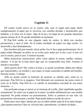 Capítulo 11
EN cuanto Loella estuvo en su cuarto, sola, sacó el regalo para papá. Quitó
cuidadosamente el papel que lo envolvía, con estrellas doradas y duendecillos que
bailaban, y lo alisó con la mano. Algo de la luz y la magia de los grandes almacenes
parecía emanar de él. Se quedó mirándolo un momento.
El Pop-Viril estaba en una elegante cajita de cartón, la abrió con muchas
precauciones y sacó el tubo. En él estaba enrollado un papel con algo escrito. Lo
desenrolló y leyó detenidamente.
Para hombres del gran mundo, decía arriba. Eso le iba a papá perfectamente. En el
papel estaba dibujado un piloto en su avión; pero andar por el aire o por el mar era
casi lo mismo, para el caso. Continuó leyendo.
Había minuciosas instrucciones sobre cómo aplicar la crema, cepillar, etcétera,
etcétera. Y al pie de la hoja decía algo que no comprendió muy bien: Acentúa el
atractivo masculino.
¿Qué querría decir? Dio vuelta a la hoja y se quedó asombrada. Había otro dibujo
que representaba a un hombre y una mujer, la mujer acariciaba el cabello del hombre.
Parecían tontos. Y debajo:
«Ella no puede resistir la tentación de acariciar su cabello; pero usted no se
preocupe. Pop-Viril no es pegajoso. Está fabricado con sustancias tan puras como el
rocío en la hierba. Pop-Viril da a su cabello la encantadora suavidad de una mano
femenina…».
Una profunda arruga se marcó en el entrecejo de Loella. ¿Qué significaba aquello,
exactamente? Se sentó con el papel en la mano, invadida súbitamente por una terrible
inquietud. No podía ordenar sus pensamientos. Todos se juntaron en uno solo. Un
pensamiento obsesionante y terrible: Papá podía haberse casado de nuevo.
Podía tener otros hijos. Quizás por eso no había sabido nada de él en tanto tiempo.
¿Qué pasaría entonces? Que no volvería más, naturalmente. La habría olvidado…
 